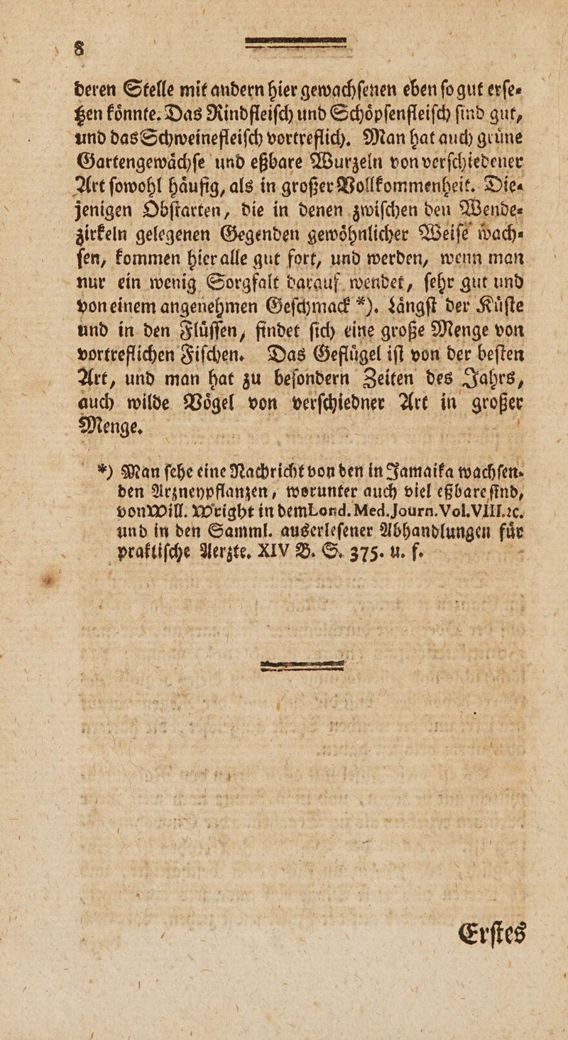 ßen koͤnnte. Das Rindfleiſch und Schoͤpſenfleiſch find gut, und das Schweinefleiſch vortreflich. Man hat auch gruͤne Gartengewaͤchſe und eßbare Wurzeln von verſchiedener Art ſowohl haͤufig, als in großer Vollkommenheit. Die⸗ jenigen Obſtarten, die in denen zwiſchen den Wende⸗ irkeln gelegenen Gegenden gewöhnlicher Weiſe wach⸗ ſen, kommen hier alle gut fort, und werden, wenn man nur ein wenig Sorgfalt darauf wendet, ſehr gut und von einem angenehmen Geſchmack 9. Laͤngſt der Kuͤſte und in den Fluͤſſen, findet ſich eine große Menge von vortreflichen Fiſchen. Das Geflügel iſt von der beſten Art, und man hat zu beſondern Zeiten des Jahrs, auch wilde Vögel von AB Art in ‚Se Menge, | | * Man ſehe eine Nachricht von den in Jamaika wachſen den Arzneypflanzen, worunter auch viel eßbare ſind, vonwill. Wright in demLond. Med. Journ. Vol. VIII. ꝛc. und in den Samml. auserleſener Abhandlungen > prakliſche Aerzte. XIV B. S. 375. u. f. bi ws Erſtes