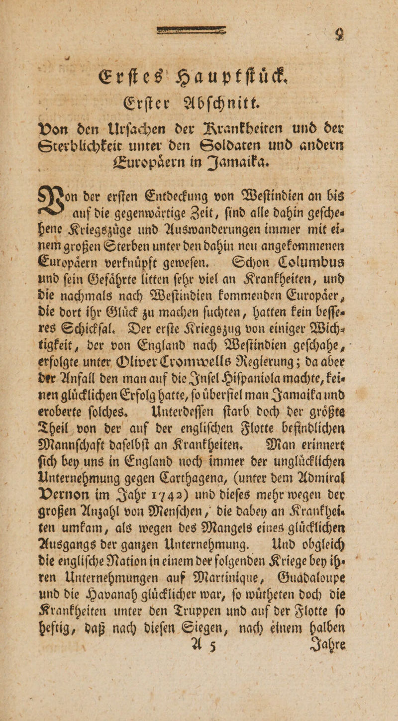 a a | Erf es Hauptſtück. Erſter Abſchnitt. Don den Urſachen der Krankheiten und der Sterblichkeit unter den Soldaten und andern Zuropsern in Jamaika. Vin der erſten Entdeckung von Weſtindien an bis : auf die gegenwärtige Zeit, find alle dahin geſche⸗ hene Kriegszuͤge und Auswanderungen immer mit ei⸗ nem großen Sterben unter den dahin neu angekommenen und ſein Geſaͤhrte litten ſehr viel an Krankheiten, und die nachmals nach Weſtindien kommenden Europaͤer, die dort ihr Gluͤck zu machen ſuchten, hatten kein beſſe⸗ res Schickſal. Der erſte Kriegszug von einiger Wich⸗ tigkeit, der von England nach Weſtindien geſchahe, erfolgte unter Oliver Cromwells Regierung; da aber der Anfall den man auf die Inſel Hiſpaniola machte, kei⸗ nen gluͤcklichen Erfolg hatte, fo uͤberfiel man Jamaika und eroberte ſolches. Unterdeſſen ſtarb doch der groͤßte Theil von der auf der engliſchen Flotte befindlichen Mannſchaft daſelbſt an Krankheiten. Man erinnert ſich bey uns in England noch immer der ungluͤcklichen Unternehmung gegen Carthagena, (unter dem Admiral Vernon im Jahr 1742) und dieſes mehr wegen der großen Anzahl von Menſchen, die dabey an Krankhei⸗ ten umkam, als wegen des Mangels eines gluͤcklichen Ausgangs der ganzen Unternehmung. Und obgleich die engliſche Nation in einem der folgenden Kriege bey ih⸗ ren Unternehmungen auf Martinique, Guadaloupe und die Havanah gluͤcklicher war, ſo wuͤcheten d doch die Krankheiten unter den Truppen und auf der Flotte ſo heftig, 5 nach dieſen Siegen, nach einem halben A 5 Jahre