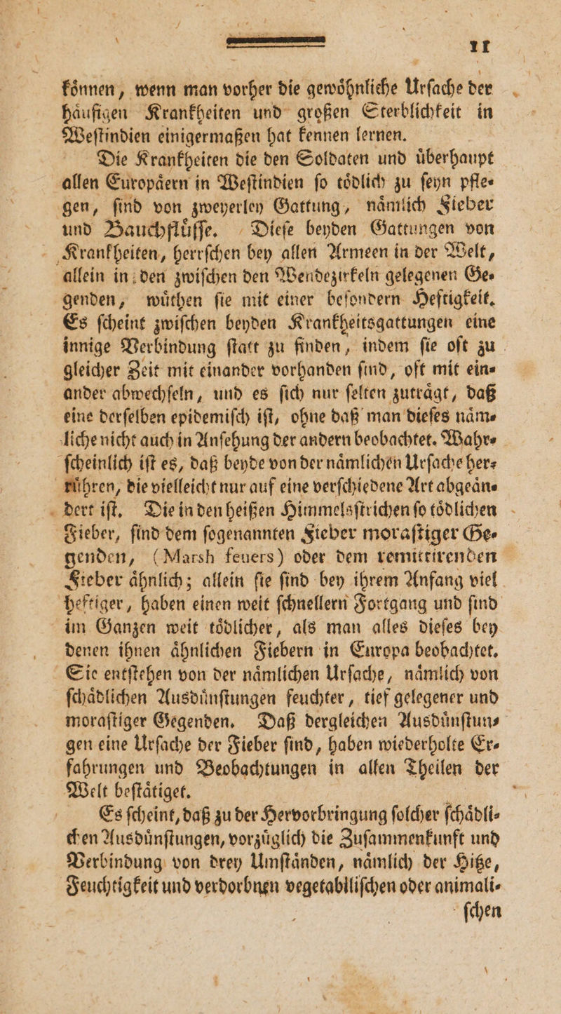 koͤnnen, wenn man vorher die gewoͤhnliche Urſache der haͤufigen Krankheiten und großen Sterblichkeit in Weſtindien einigermaßen hat kennen lernen. Die Krankheiten die den Soldaten und uͤberhaupt allen Europäern i in Weſtindien fo toͤdlich zu ſeyn pfle⸗ gen, find von zweyerley Gattung, nämlich Fieber und Bauchfluͤſſe. Dieſe beyden Gattungen von Krankheiten, herrſchen bey allen Armeen in der Welt, allein in den zwiſchen den Wendezirkeln gelegenen Ge⸗ genden, wuͤthen fie mit einer befondern Heftigkeit. Es ſcheint zwiſchen beyden Krankgheitsgattungen eine innige Verbindung ſtatt zu finden, indem ſie oſt zu gleicher Zeit mit einander vorhanden ſind, oft mit ein⸗ ander abwechſeln, und es ſich nur ſelten zutraͤgt, daß eine derſelben epidemiſch iſt, ohne daß man dieſes naͤm⸗ liche nicht auch in Anſehung der andern beobachtet. Wahr⸗ ſcheinlich iſt es, daß beyde von der naͤmlichen Urſache her⸗ rühren, die vielleicht nur auf eine verſchiedene Art abgeäne dert iſt. Die in den heißen Himmelsſtrichen ſo toͤdlichen Fieber, ſind dem ſogenannten Fieber moraſtiger Ge⸗ genden, (Marsh feuers) oder dem remittirenden Fieber aͤhnlich; allein ſie ſind bey ihrem Anfang viel heftiger, haben einen weit ſchnellern Fortgang und ſind im Ganzen weit toͤdlicher, als man alles dieſes bey denen ihnen aͤhnlichen Fiebern in Europa beobachtet. Sie entſtehen von der naͤmlichen Urſache, naͤmlich von ſchaͤdlichen Ausduͤnſtungen feuchter, tief gelegener und moraſtiger Gegenden. Daß dergleichen Ausduͤnſtun⸗ gen eine Urſache der Fieber ſind, haben wiederholte Er⸗ fahrungen und Beobachtungen in allen Theilen der Welt beſtaͤtiget. g Es ſcheint, daß zu der Hervorbringung ſolcher ſchaͤdli⸗ chen Ausduͤnſtungen, vorzuͤglich die Zuſammenkunft und Verbindung von drey Umſtaͤnden, naͤmlich der Hitze, Feuchtigkeit und verdorbnen vegetablliſchen oder animali⸗ ſchen