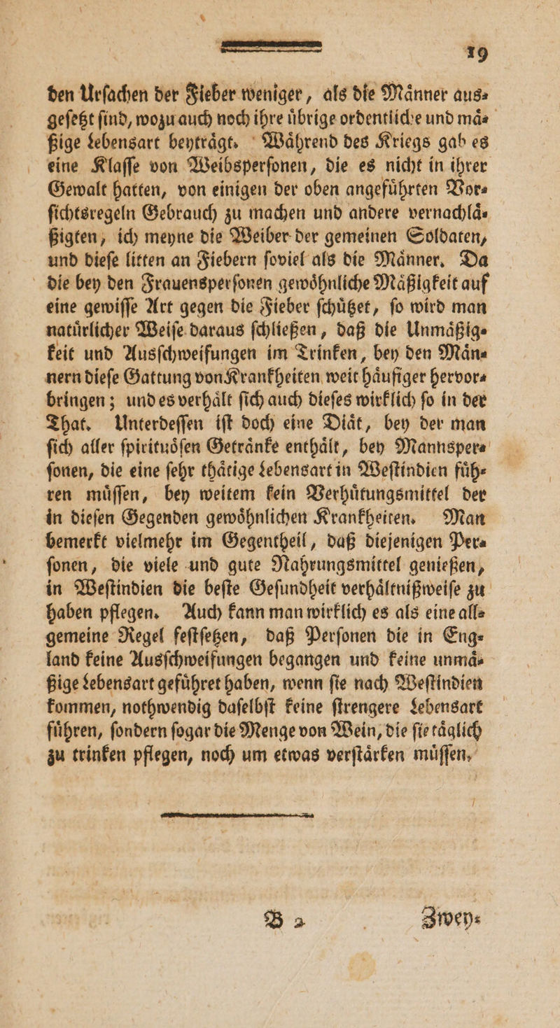 den Urſachen der Fieber weniger, als die Männer aus: geſetzt find, wozu auch noch ihre übrige ordentliche und mäs ßige Lebensart beytraͤgt. Waͤhrend des Kriegs gab es eine Klaſſe von Weibsperſonen, die es nicht in ihrer Gewalt hatten, von einigen der oben angefuͤhrten Vor⸗ ſichtsregeln Gebrauch zu machen und andere vernachlaͤ. ßigten, ich meyne die Weiber der gemeinen Soldaten, und dieſe litten an Fiebern ſoviel als die Maͤnner. Da die bey den Frauensperſonen gewöhnliche Maͤßigkeit auf eine gewiſſe Art gegen die Fieber ſchuͤtzet, fo wird man natuͤrlicher Weiſe daraus ſchleßen⸗ daß die Unmaͤßig⸗ keit und Ausſchweifungen im Trinken, bey den Maͤn⸗ nern dieſe Gattung von Krankheiten weit häufiger hervor⸗ bringen; und es verhaͤlt ſich auch dieſes wirklich fo in der That. Unterdeſſen iſt doch eine Diaͤt, bey der man ſich aller ſpirituoͤſen Getraͤnke enthaͤlt, bey Mannsper⸗ ſonen, die eine ſehr thaͤtige Lebensart in Weſtindien fuͤh⸗ ren muͤſſen, bey weitem kein Verhuͤtungsmittel der in dieſen Gegenden gewoͤhnlichen Krankheiten. Man bemerkt vielmehr im Gegentheil, daß diejenigen Per⸗ ſonen, die viele und gute Nahrungsmittel genießen, in Weſtindien die beſte Geſundheit verhaͤltnißweiſe zu haben pflegen. Auch kann man wirklich es als eine alle gemeine Regel feſtſetzen, daß Perſonen die in Eng⸗ land keine Ausſchweifungen begangen und keine unmds ßige Lebensart gefuͤhret haben, wenn ſie nach Weſtindien kommen, nothwendig daſelbſt keine ſtrengere Lebensart führen, ſondern ſogar die Menge von Wein, die ſie taͤglich zu trinken pflegen, noch um etwas verſtaͤrken muͤſſen