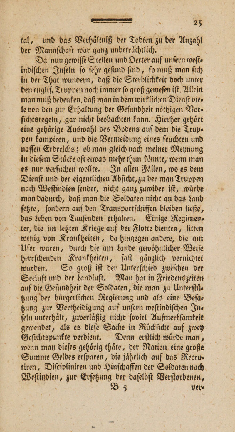 tal, und das Verhaͤltniß der Todten zu der Anzahl der Mannſchaft war ganz unbetraͤchtlich. Da nun gewiſſe Stellen und Oerter auf unſern weſt⸗ indiſchen Inſeln ſo ſehr geſund ſind, ſo muß man ſich in der That wundern, daß die Sterblichkeit doch unter den engliſ. Truppen noch immer fo groß geweſen iſt. Allein man muß bedenken, daß man in dem wirklichen Dienſt vies le von den zur Erhaltung der Geſundheit noͤthigen Vor⸗ ſichtsregeln, gar nicht beobachten kann. Hierher gehoͤrt eine gehörige Auswahl des Bodens auf dem die Trup« pen kampiren, und die Vermeidung eines feuchten und naſſen Erdreichs; ob man gleich nach meiner Meynung in dieſem Stuͤcke oft etwas mehr thun koͤnnte, wenn man es nur verſuchen wollte. In allen Faͤllen, wo es dem Dienſt und der eigentlichen Abſicht, zu der man Truppen nach Weſtindien ſendet, nicht ganz zuwider iſt, wuͤrde man dadurch, daß man die Soldaten nicht an das Land ſetzte, ſondern auf den Transportſchiffen bleiben ließe, das Leben von Tauſenden erhalten. Einige Regimen⸗ wenig von Krankheiten, da hingegen andere, die am Ufer waren, durch die am Lande gewoͤhnlicher Weiſe herrſchenden Krankheiten, faſt gaͤnzlich vernichtet wurden. So groß iſt der Unterſchied zwiſchen der Seeluft und der Landluft. Man hat in Friedenszeiten auf die Geſundheit der Soldaten, die man zu Unterſtuͤ⸗ - gung der buͤrgerlichen Regierung und als eine Beſa⸗ Kung zur Vertheidigung auf unſern weſtindiſchen In⸗ ſeln unterhaͤlt, zuverlaͤßig nicht ſoviel Aufmerkſamkeit gewendet, als es dieſe Sache in Ruͤckſicht auf zwey Geſichtspunkte verdient. Denn erſtlich wuͤrde man, Summe Geldes erſparen, die jaͤhrlich auf das Necrus tiren, Diſcipliniren und Hinſchaffen der Soldaten nach 2 8 zur Erſetzung der daſelbſt Verſtorbenen, B53 ver⸗