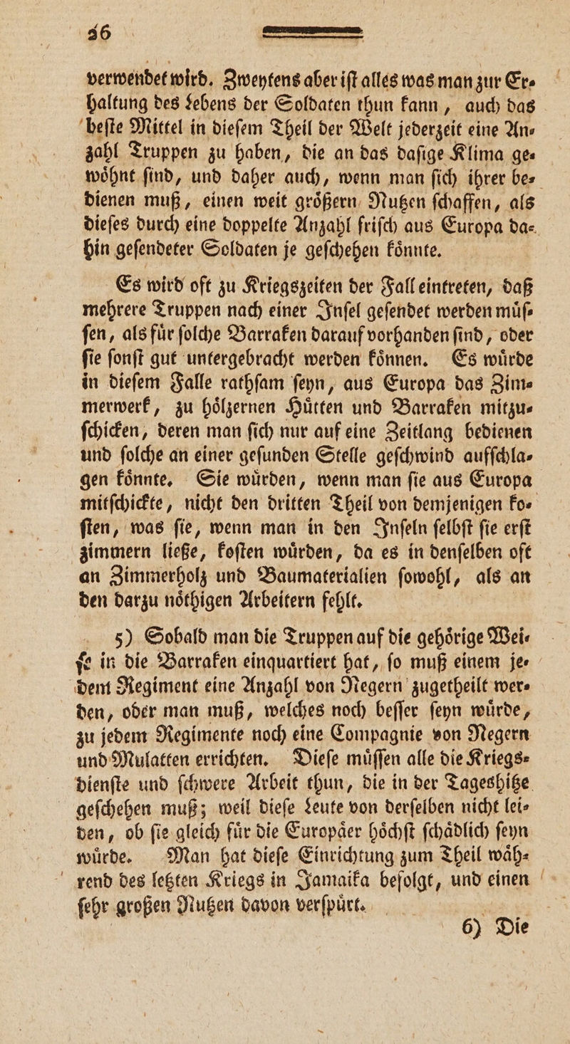 36 verwendet wird. Zweytens aber iſt alles was man zur Er» haltung des Lebens der Soldaten thun kann, auch das beſte Mittel in dieſem Theil der Welt jederzeit eine An⸗ zahl Truppen zu haben, die an das daſige Klima ge⸗ woͤhnt find, und daher auch, wenn man ſich ihrer bes dienen muß, einen weit groͤßern Nutzen ſchaffen, als dieſes durch eine doppelte Anzahl friſch aus Europa da⸗ bin geſendeter Soldaten je geſchehen koͤnnte. Es wird oft zu Kriegszeiten der Fall eintreten, daß mehrere Truppen nach einer Inſel geſendet werden müfs fen, als für ſolche Barraken darauf vorhanden ſind, oder fi e ſonſt gut untergebracht werden koͤnnen. Es würde in dieſem Falle rathſam ſeyn, aus Europa das Zim⸗ merwerk, zu hoͤlzernen Hütten und Barraken mitzu⸗ ſchicken, deren man ſich nur auf eine Zeitlang bedienen und ſolche an einer gefunden Stelle geſchwind aufſchla⸗ gen koͤnnte. Sie wuͤrden, wenn man ſie aus Europa mitſchickte, nicht den dritten Theil von demjenigen For ſten, was ſie, wenn man in den Inſeln ſelbſt ſie erſt zimmern ließe, koſten wuͤrden, da es in denſelben oft an Zimmerholz und Baumaterialien ſowohl, als an den darzu noͤthigen Arbeitern fehlt. 5) Sobald man die Truppen auf die gehörige Wei⸗ ſe in die Barraken einquartiert hat, ſo muß einem je. Hp Regiment eine Anzahl von Negern zugetheilt wer. den, oder man muß, welches noch beſſer ſeyn wuͤrde, zu jedem Regimente noch eine Compagnie von Negern und Mulatten errichten. Dieſe muͤſſen alle die Kriegs⸗ dienſte und ſchwere Arbeit thun, die in der Tageshitze geſchehen muß; weil dieſe Leute von derſelben nicht lei» den, ob ſie gleich fuͤr die Europaͤer hoͤchſt ſchaͤdlich ſeyn wuͤrde. Man hat dieſe Einrichtung zum Theil waͤh⸗ rend des letzten Kriegs in Jamaika befolgt, und einen ehr großen Nutzen davon verſpuͤrt. | ſehr groß N 55