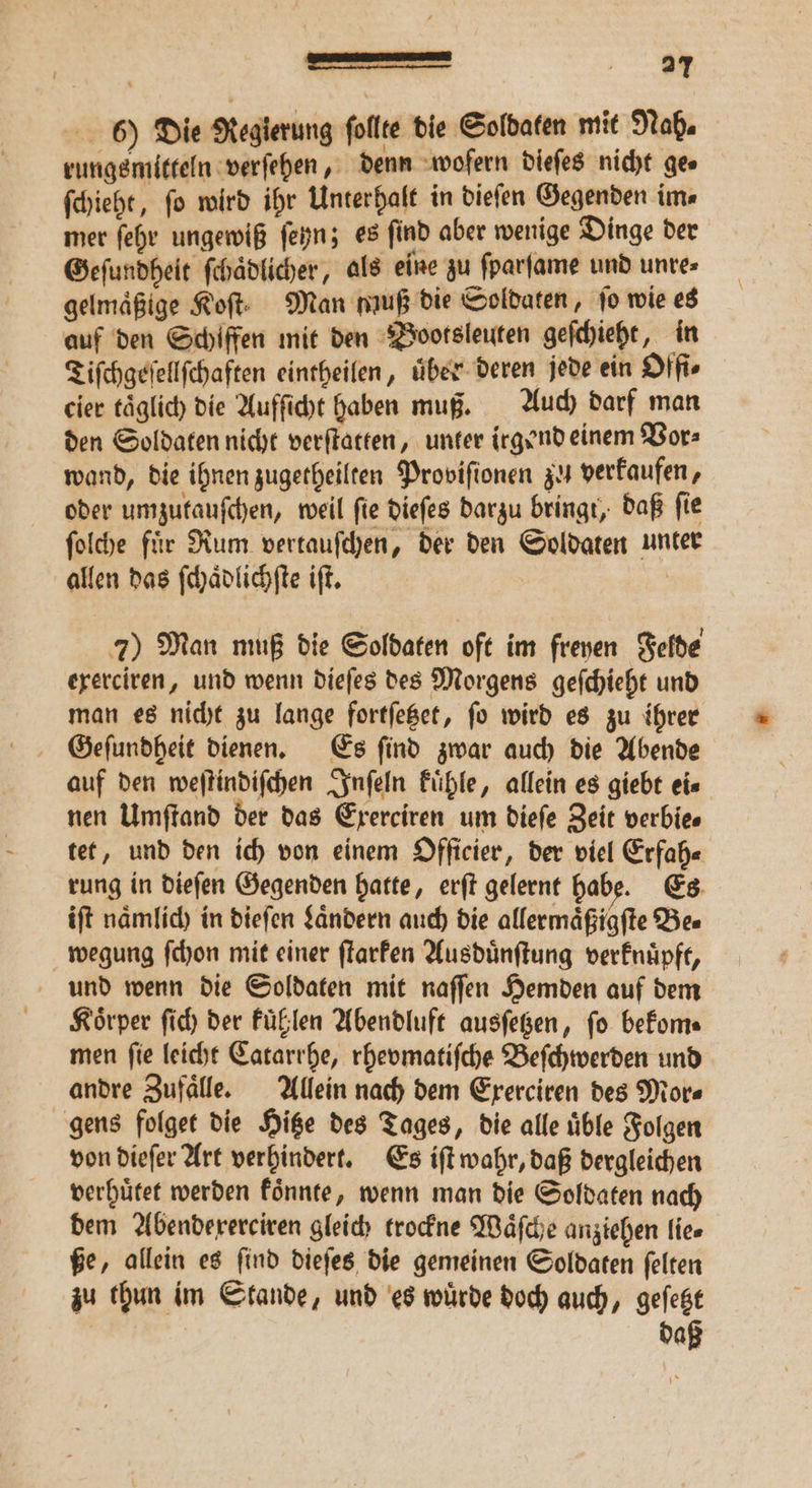 — u}, 6) Die Regierung follte die Soldaten mit Nah. rungsmitteln verſehen, denn wofern dieſes nicht ges ſchieht, fo wird ihr Unterhalt in dieſen Gegenden im⸗ mer ſehr ungewiß ſeyn; es ſind aber wenige Dinge der Geſundheit ſchaͤdlicher, als eine zu ſparſame und untes gelmaͤßige Koft: Man muß die Soldaten, | jo wie es auf den Schiffen mit den Bootsleuten geſchieht, in Tiſchgeſellſchaften eintheilen, über deren jede ein Offi⸗ cier taͤglich die Aufſicht haben muß. Auch darf man den Soldaten nicht verſtatten, unter irgend einem Vor⸗ wand, die ihnen zugetheilten Proviſionen zu verkaufen, oder umzutauſchen, weil ſie dieſes darzu bringt, daß ſie ſolche fuͤr Rum vertauſchen, der den Soldaten unter allen das ſchaͤdlichſte iſt. | 7) Man muß die Soldaten oft im freyen Felde exerciren, und wenn dieſes des Morgens geſchieht und man es nicht zu lange fortſetzet, ſo wird es zu ihrer Geſundheit dienen. Es ſind zwar auch die Abende auf den weſtindiſchen Inſeln kuͤhle, allein es giebt ei⸗ nen Umſtand der das Exerciren um dieſe Zeit verbie⸗ tet, und den ich von einem Officier, der viel Erfah⸗ rung in dieſen Gegenden hatte, erſt gelernt habe. Es iſt naͤmlich in dieſen Laͤndern auch die allermaͤßigſte Be⸗ wegung ſchon mit einer ſtarken Ausduͤnſtung verknuͤpft, und wenn die Soldaten mit naſſen Hemden auf dem Koͤrper ſich der kuͤhlen Abendluft ausſetzen, ſo bekom⸗ men ſie leicht Catarrhe, rhevmatiſche Beſchwerden und andre Zufaͤlle. Allein nach dem Exerciren des Mor⸗ gens folget die Hitze des Tages, die alle uͤble Folgen von dieſer Art verhindert. Es iſt wahr, daß dergleichen verhuͤtet werden koͤnnte, wenn man die Soldaten nach dem Abendexerciren gleich trockne Waͤſche anziehen lie⸗ ße, allein es ſind dieſes die gemeinen Soldaten ſelten zu thun im Stande, und es wuͤrde doch auch, geſetzt | daß