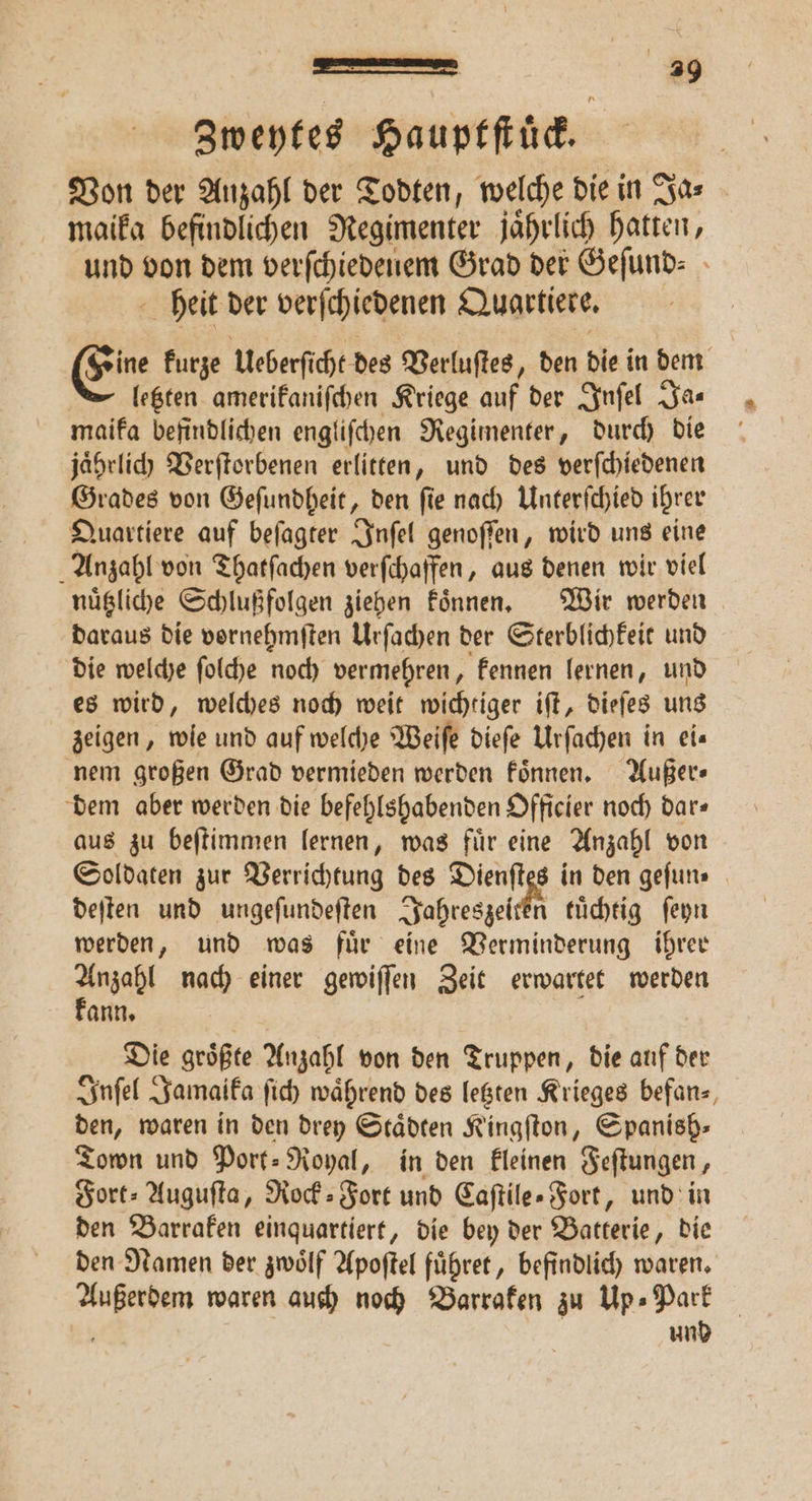 ern, 3 Zweytes Hauptſtuͤck. Von der Anzahl der Todten, welche die in Ja⸗ maika befindlichen Regimenter jaͤhrlich hatten, und von dem verſchiedenem Grad der Geſund⸗ heit der verſchiedenen Quartiere. Eine kurze Ueberſicht des Verluſtes, den die in dem letzten amerikaniſchen Kriege auf der Inſel Ja⸗ maika befindlichen engliſchen Regimenter, durch die jaͤhrlich Verſtorbenen erlitten, und des verſchiedenen Grades von Geſundheit, den ſie nach Unterſchied ihrer Quartiere auf beſagter Inſel genoſſen, wird uns eine Anzahl von Thatſachen verſchaffen, aus denen wir viel nuͤtzliche Schlußfolgen ziehen koͤnnen. Wir werden daraus die vornehmſten Urſachen der Sterblichkeit und die welche ſolche noch vermehren, kennen lernen, und es wird, welches noch weit wichtiger iſt, dieſes uns zeigen, wie und auf welche Weiſe dieſe Urſachen in eis nem großen Grad vermieden werden koͤnnen. Außer⸗ dem aber werden die befehlshabenden Officier noch dar⸗ aus zu beſtimmen lernen, was fuͤr eine Anzahl von deſten und ungeſundeſten Jahreszeiten tuͤchtig ſeyn werden, und was fuͤr eine Verminderung ihrer Anzahl nach einer gewiſſen Zeit erwartet werden kann. | Die größte Anzahl von den Truppen, die auf der Inſel Jamaika ſich während des letzten Krieges befanz, den, waren in den drey Städten Kingſton, Spanish» Town und Port⸗ Royal, in den kleinen Feſtungen, Fort⸗Auguſta, Rock⸗Fort und Caſtile- Fort, und in den Barraken einquartiert, die bey der Batterie, die den Namen der zwoͤlf Apoſtel fuͤhret, befindlich waren. Außerdem waren auch noch Barraken zu Up» Park a und 2.