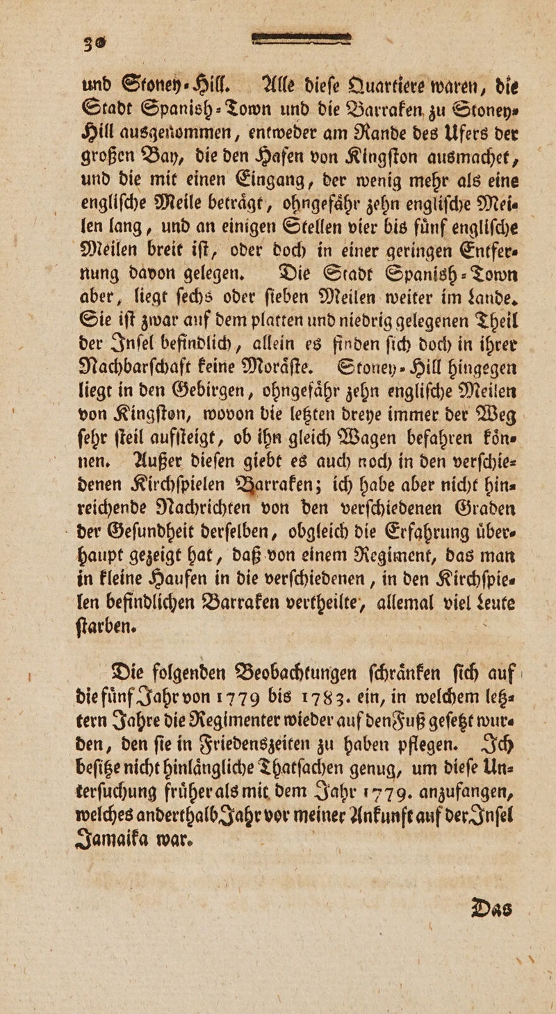 und Stoney⸗Hill. Alle dieſe Quartiere waren, die Stadt Spanish⸗Town und die Barraken zu Stoney⸗ Hill ausgenommen, entweder am Rande des Ufers der großen Bay, die den Hafen von Kingſton ausmachet, und die mit einen Eingang, der wenig mehr als eine len lang, und an einigen Stellen vier bis fuͤnf engliſche Meilen breit iſt, oder doch in einer geringen Entfer⸗ nung davon gelegen. Die Stadt Spanish - Town aber, liegt ſechs oder ſieben Meilen weiter im Lande. Sie iſt zwar auf dem platten und niedrig gelegenen Theil der Inſel befindlich, allein es finden ſich doch in ihrer Nachbarſchaft keine Moraͤſte. Stoney⸗Hill hingegen liegt in den Gebirgen, ohngefaͤhr zehn engliſche Meilen ſehr ſteil aufſteigt, ob ihn gleich Wagen befahren koͤn⸗ nen. Außer dieſen giebt es auch noch in den verſchie⸗ denen Kirchſpielen Barraken; ich habe aber nicht hin⸗ reichende Nachrichten von den verſchiedenen Graden der Geſundheit derſelben, obgleich die Erfahrung uͤber⸗ baupt gezeigt hat, daß von einem Regiment, das man in kleine Haufen in die verſchiedenen, in den Kirchfpies len befindlichen Barraken vertheilte, allemal viel Leute ſtarben. | Die folgenden Beobachtungen ſchränken ſich auf die fuͤnf Jahr von 1779 bis 1783. ein, in welchem letz⸗ tern Jahre die Regimenter wieder auf den Fuß geſetzt wur⸗ den, den ſie in Friedenszeiten zu haben pflegen. Ich terfuchung früher als mit dem Jahr 1779. anzufangen, welches anderthalb Jahr vor meiner Ankunft auf der Inſel Jamaika war.
