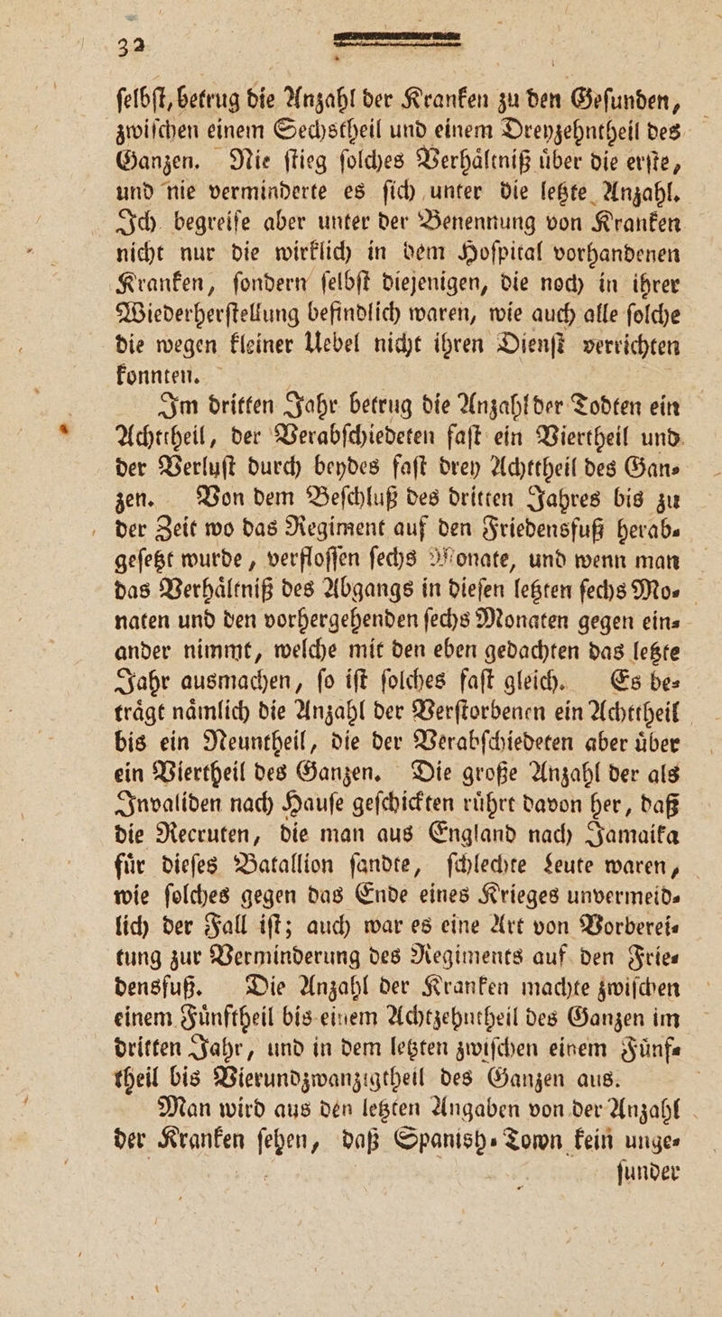 ſelbſt, betrug die Anzahl der Kranken zu den 1 Gefunden N zwiſchen einem Sechstheil und einem Dreyzehntheil des Ganzen. Nie ſtieg ſolches Verhaͤltniß uͤber die erſte, und nie verminderte es ſich unter die letzte Anzahl. Ich begreiſe aber unter der Benennung von Kranken nicht nur die wirklich in dem Hoſpital vorhandenen Kranken, ſondern ſelbſt diejenigen, die noch in ihrer Wiederherſtellung befindlich waren, wie auch alle ſolche die wegen kleiner Uebel nicht ihren Dienſt verrichten konnten. Im dritten Jahr betrug die Anzahl der Todten ein Achttheil, der Verabſchiedeten faſt ein Viertheil und der Verluſt durch beydes faſt drey Achttheil des Gan⸗ zen. Von dem Beſchluß des dritten Jahres bis zu der Zeit wo das Regiment auf den Friedensfuß herab⸗ geſetzt wurde, verfloſſen ſechs Monate, und wenn man das Verhaͤltniß des Abgangs in dieſen letzten ſechs Mo» naten und den vorhergehenden ſechs Monaten gegen ein⸗ ander nimmt, welche mit den eben gedachten das letzte Jahr ausmachen, ſo iſt ſolches faſt gleich. Es be⸗ träge nämlich die Anzahl der Verſtorbenen ein Achttheil bis ein Neuntheil, die der Verabſchiedeten aber uͤber ein Viertheil des Ganzen. Die große Anzahl der als Invaliden nach Hauſe geſchickten ruͤhrt davon her, daß die Recruten, die man aus England nach Jamaika für dieſes Batallion ſandte, ſchlechte Leute waren, wie ſolches gegen das Ende eines Krieges unvermeid— lich der Fall iſt; auch war es eine Art von Vorberei⸗ tung zur Verminderung des Regiments auf den Frie— densfuß. Die Anzahl der Kranken machte zwiſchen einem Fuͤnftheil bis einem Achtzehntheil des Ganzen im dritten Jahr, und in dem letzten zwiſchen einem Fuͤnf— theil bis Vierundzwanzigtheil des Ganzen aus. | Man wird aus den legten Angaben von der Anzahl der Kranken ſchen daß Trash „Town kein ungen ſunder