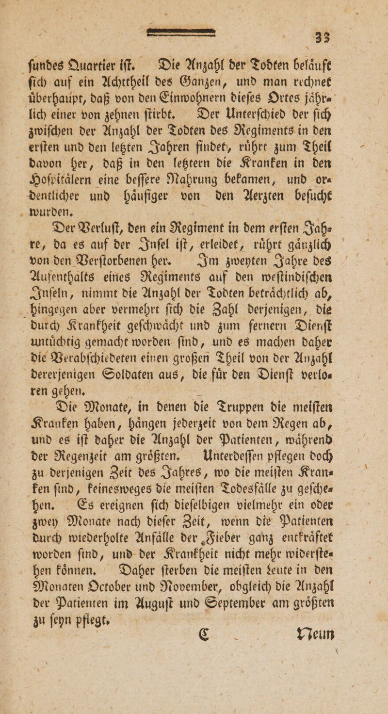 ſundes Quartier iſt. Die Anzahl der Todten beläuft ſich auf ein Achttheil des Ganzen, und man rechnet überhaupt, daß von den Einwohnern dieſes Ortes jaͤhr. lich einer von zehnen ſtirbt. Der Unterſchied der ſich zwiſchen der Anzahl der Todten des Regiments in den erſten und den letzten Jahren findet, ruͤhrt zum Theil davon her, daß in den letztern die Kranken in den Hoſpitaͤlern eine beſſere Nahrung bekamen, und or⸗ dentlicher und haͤufiger von den Aerzten beſucht wurden. Der Verluſt, den ein Regiment in dem erſten Jah⸗ re, da es auf der Inſel iſt, erleidet, ruͤhrt gaͤnzlich von den Verſtorbenen her. Im zweyten Jahre des Aufenthalts eines Regiments auf den weſtindiſchen Inſeln, nimmt die Anzahl der Todten betraͤchtlich ab, hingegen aber vermehrt ſich die Zahl derjenigen, die durch Krankheit geſchwaͤcht und zum fernern Dienſt untuͤchtig gemacht worden ſind, und es machen daher die Verabſchiedeten einen großen Theil von der Anzahl dererjenigen Soldaten aus, die für den Dienſt verlo. ren gehen. Die Monate, in denen die Truppen die meiſten und es iſt daher die Anzahl der Patienten, ohren der Regenzeit am größten, Unterdeſſen pflegen doch zu derjenigen Zeit des Jahres, wo die meiſten Kran⸗ ken find, keinesweges die meiſten Todesfälle zu geſche⸗ hen. Es ereignen ſich dieſelbigen vielmehr ein oder zwey Monate nach dieſer Zeit, wenn die Patienten durch wiederholte Anfaͤlle der Fieber ganz entkraͤftet worden find, und der Krankheit nicht mehr widerſte⸗ hen koͤnnen. Daher ſterben die meiſten Leute in den Monaten October und November, obgleich die Anzahl der Patienten im Auguſt und September am groͤßten zu ſeyn pflegt. | 2.26% Neun