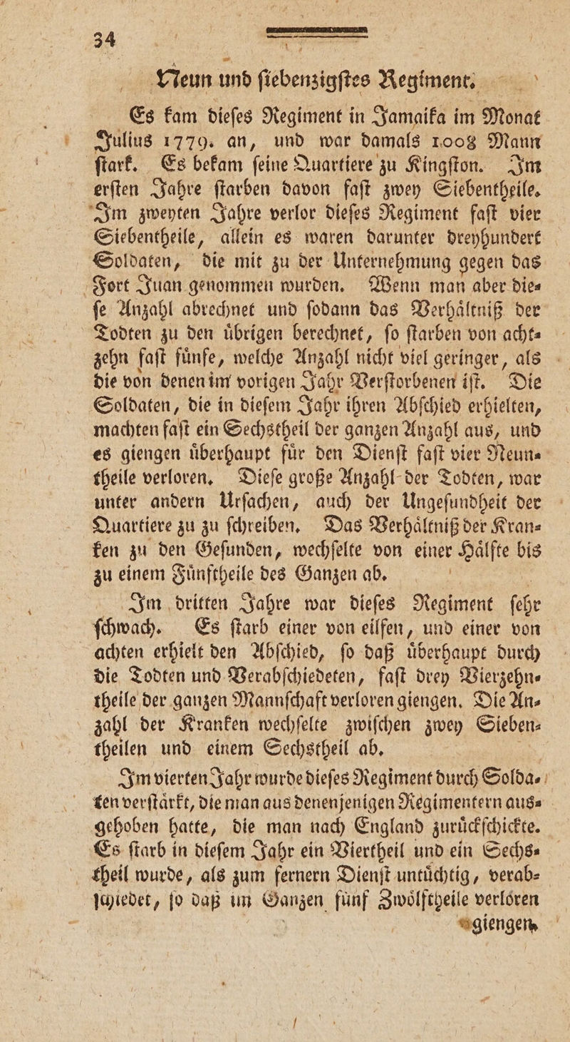 Neun und fiebenzigftes Regiment. e Es kam dieſes Regiment in Jamaika im Monat Julius 1779. an, und war damals 1.008 Mann ſtark. Es bekam feine Quartiere zu Kingſton. Im erſten Jahre ſtarben davon faſt zwey Siebentheile. Im zweyten Jahre verlor dieſes Regiment faſt vier Siebentheile, allein es waren darunter dreyhundert Soldaten, die mit zu der Unternehmung gegen das Fort Juan genommen wurden. Wenn man aber die⸗ ſe Anzahl abrechnet und ſodann das Verhaͤltniß der Todten zu den uͤbrigen berechnet, fo ſtarben von acht- zehn faſt fünfe, welche Anzahl nicht viel geringer, als die von denen im vorigen Jahr Verſtorbenen if. Die Soldaten, die in dieſem Jahr ihren Abſchied erhielten, machten faſt ein Sechstheil der ganzen Anzahl aus, und es giengen uͤberhaupt fuͤr den Dienſt faſt vier Neun⸗ theile verloren. Dieſe große Anzahl der Todten, war unter andern Urſachen, auch der Ungeſundheit der Quartiere zu zu ſchreiben. Das Verhaͤltniß der Kran⸗ ken zu den Geſunden, wechſelte von einer Haͤlfte bis zu einem Fuͤnftheile des Ganzen ab. Im dritten Jahre war dieſes Regiment fee ſchwach. Es ſtarb einer von eilfen, und einer von achten erhielt den Abſchied, ſo daß uͤberhaupt durch die Todten und Verabſchiedeten, faſt drey Vierzehn⸗ theile der ganzen Mannſchaft verloren giengen. Die An⸗ zahl der Kranken wechſelte zwiſchen zwey Sieben⸗ theilen und einem Gechstheil ab. Im vierten Jahr wurde dieſes Regiment durch Solda⸗ gehoben hatte, die man nach England zuruͤckſchickte. Es ſtarb in dieſem Jahr ein Viertheil und ein Sechs- theil wurde, als zum fernern Dienſt untuͤchtig, verab⸗ ſchiedet, ſo daß im Ganzen. fünf Zwoͤlftgeile verloren giengen,