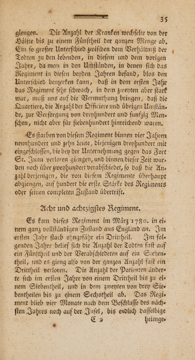 giengen. - Die Anzahl der Kranken wechſelte von der Haͤlfte bis zu einem Fuͤnftheil der ganzen Menge ab. Ein ſo großer Unterſchied zwiſchen dem Verhaͤltniß der Todten zu den Lebenden, in dieſem und dem vorigen Jahre, da man in den Umzſtaͤnden, in denen ſich das Regiment in dieſen beyden Jahren. befand, blos den Unterſchied bemerken kann, daß in dem erſten Jahr das Regiment ſehr ſchwach, in dem zweyten aber ſtark war, muß uns auf die Vermuthung bringen, daß die Quartiere, die Anzahl der Officiere und übrigen Uinftän- de, zur Verſorgung von dreyhundert und funfzig Men⸗ ſchen, nicht aber fuͤr ſiebenhundert hinreichend waren. Es ſtarben von dieſem Regiment binnen vier Jahren neunhundert und zehn Leute, diejenigen dreyhundert mit eingeſchloſſen, die bey der Unternehmung gegen das Fort St. Juan verloren giengen, und binnen dieſer Zeit wur⸗ den noch uͤber zweyhundert verabſchiedet, ſo daß die An⸗ zahl derjenigen, die von dieſem Regimente uͤberhaupt abgiengen, auf hundert die erſte Staͤrke des e oder ſeinen compieten Zuſtand übertrift. . Acht 18 achtzigſtes Regiment. Es kam dieſes Regiment im Maͤrz 1780. in ei⸗ nem ganz vollſtaͤndigen Zuſtand aus England an. Im erſten Jahr ſtarb ohngefaͤhr ein Drittheil. Im fol— genden Jahre belief ſich die Anzahl der Todten faſt auf ein Fuͤnftgeil und der Verabſchiedeten auf ein Steben⸗ theil, und es gieng alſo von der ganzen Anzahl faſt ein Drittheil verloren. Die Anzahl der Patienten aͤnder⸗ te ſich im erſten Jahre von einem Drittheil bis zu eis nem Siebentheil, und in dem zweyten von drey Sie— bentheilen bis zu einem Sechstheil ab. Das Regi⸗ ment blieb vier Monate nach dem Beſchluſſe des naͤch⸗ ſten Jahres noch auf der ai bis endlich daſſelbige