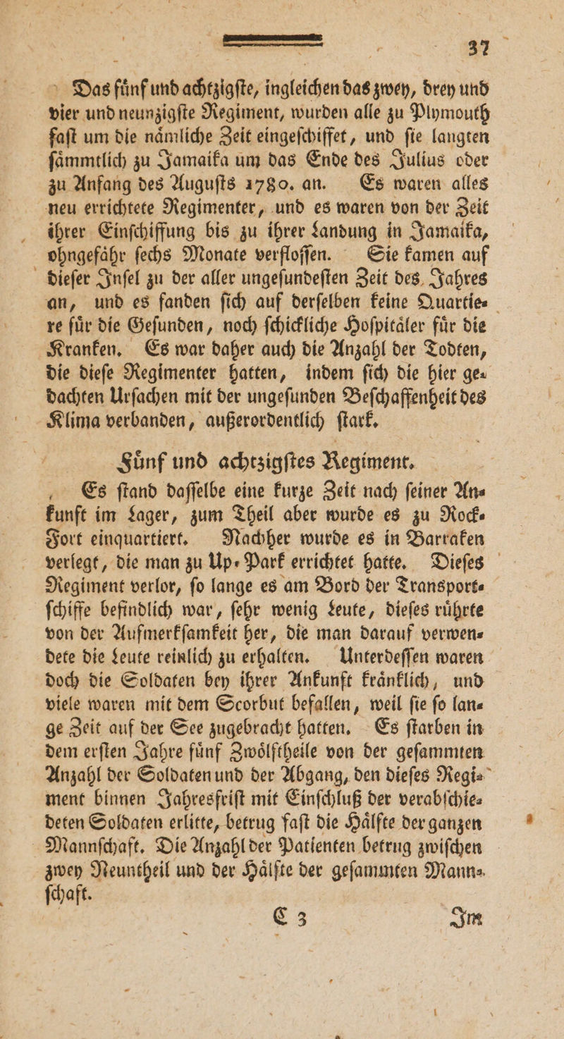 Das fuͤnf und achtzigſte, ingleichen das zwey, drey und vier und neunzigſte Regiment, wurden alle zu Plymouth faſt um die naͤmliche Zeit eingeſchiffet, und fie langten ſaͤmmtlich zu Jamaika um das Ende des Julius oder zu Anfang des Auguſts 1780. an. Es waren alles neu errichtete Regimenter, und es waren von der Zeit ihrer Einſchiffung bis zu ihrer Landung in Jamaika, ohngefaͤhr ſechs Monate verfloſſen. Sie kamen auf dieſer Inſel zu der aller ungeſundeſten Zeit des Jahres an, und es fanden ſich auf derſelben keine Quartie⸗ re für die Gefunden, noch ſchickliche Hoſpitaͤler für die Kranken. Es war daher auch die Anzahl der Todten, die dieſe Regimenter hatten, indem ſich die hier ger dachten Urſachen mit der ungeſunden Beſchaffenheit des Klima verbanden, außerordentlich ſtark. Sünf und achtzigſtes Regiment. Es ſtand daſſelbe eine kurze Zeit nach ſeiner An⸗ kunft im Lager, zum Theil aber wurde es zu Rock⸗ Fort einquartiert. Nachher wurde es in Barraken verlegt, die man zu Up⸗Park errichtet hatte. Dieſes Regiment verlor, fo lange es am Bord der Transporte ſchiffe befindlich war, ſehr wenig Leute, dieſes ruͤhrte von der Aufmerkſamkeit her, die man darauf verwen⸗ dete die Leute reinlich zu erhalten. Unterdeſſen waren doch die Soldaten bey ihrer Ankunft kraͤnklich, und viele waren mit dem Scorbut befallen, weil ſie ſo lan⸗ ge Zeit auf der See zugebracht hatten. Es ſtarben in dem erſten Jahre fuͤnf Zwoͤlftheile von der geſammten Anzahl der Soldaten und der Abgang, den dieſes Regi⸗ ment binnen Jahresfriſt mit Einſchluß der verabſchie⸗ deten Soldaten erlitte, betrug faſt die Haͤlfte der ganzen Mannſchaft. Die Anzahl der Patienten betrug zwiſchen zwey Neuntheil und der Hälfte der geſammten Mann⸗ ſchaft. | C3 Im
