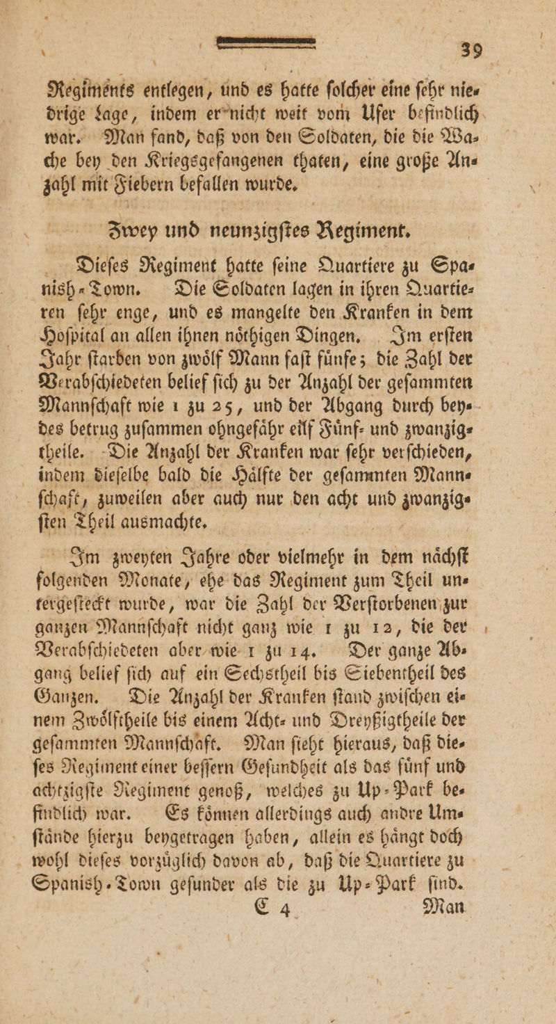 * war. Man fand, daß von den Soldaten, die die Wa⸗ zahl mit Siebern befallen wurde, wey und neunzigſtes Regiment. 3 Dieſes Regiment hatte ſeine Quartiere zu Spas nish⸗Town. Die Soldaten lagen in ihren Quartie⸗ ren ſehr enge, und es mangelte den Kranken in dem Jahr ſtarben von zwölf Mann faſt fuͤnfe; die Zahl der Verabſchiedeten belief ſich zu der Anzahl der geſammten des betrug zuſammen ohngefähr eilf Fünf: und zwanzig⸗ theile. Die Anzahl der Kranken war ſehr verſchieden, indem dieſelbe bald die Haͤlfte der geſammten Mann⸗ ſchaft, zuweilen aber auch nur den We und zwanzig ſten Theil ausmachte. 5 Im zweyten Jahre oder vielmehr in dem naͤchſt folgenden Monate, ehe das Regiment zum Theil une tergeſteckt wurde, war die Zahl der Verſtorbenen zur ganzen Mannſchaft nicht ganz wie 1 zu 12, die der Verabſchiedeten aber wie 1 zu 14. Der ganze Ab⸗ gang belief ſich auf ein Sechstheil bis Siebentheil des Ganzen. Die Anzahl der Kranken ſtand zwiſchen ei⸗ nem Zwoͤlftheile bis einem Acht⸗ und Dreyßigtheile der geſammten Mannſchaft. Man ſieht hieraus, daß die⸗ ſes Regiment einer beſſern Geſundheit als das fuͤnf und achtzigſte Regiment genoß, welches zu Up- Park bes findlich war. Es koͤnnen allerdings auch andre Um⸗ ſtaͤnde hierzu beygetragen haben, allein es haͤngt doch wohl dieſes vorzuͤglich davon ab, daß die Quartiere zu Spanish. Town geſunder als die zu Up⸗-Park find,