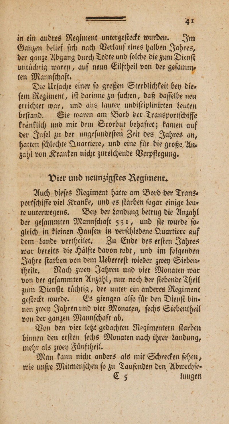 in ein andres Regiment untergeſteckt wurden. Im Ganzen belief ſich nach Verlauf eines halben Jahres, der ganze Abgang durch Todte und ſolche die zum Dienſt untuͤchtig waren, auf neun Eilftheil von der gefanıny ten Mannſchaft. N Die Urſache einer ſo großen Sterblichkeit bey die⸗ ſem Regiment, iſt darinne zu ſuchen, daß daſſelbe neu errichtet war, und aus lauter undiſciplinirten Leuten beſtand. Sie waren am Bord der Transportſchiffe kraͤnklich und mit dem Scorbut behaftet; kamen auf der Inſel zu der ungeſundeſten Zeit des Jahres an, halten ſchlechte Quartiere, und eine fuͤr die große, An. zahl von Kranken nicht zureichende Verpflegung. Vier und neunsigftes Regiment, Auch diefes Regiment hatte am Bord der Trans. portſchiffe viel Kranke, und es ſtarben ſogar einige Leu⸗ te unterwegens. Bey der Landung betrug die Anzahl der geſammten Mannſchaft 531, und ſie wurde ſo⸗ gleich in kleinen Haufen in beiſchledene Quartiere auf dem Lande vertheilet. Zu Ende des erſten Jahres war bereits die Haͤlfte davon todt, und im folgenden Jahre ſtarben von dem Ueberreſt wieder zwey Sieben⸗ theile. Nach zwey Jahren und vier Monaten war von der geſammten Anzahl, nur noch der ſiebende Theil zum Dienſte tuͤchtig, der unter ein anderes Regiment geſteckt wurde. Es giengen alſo für den Dienſt bins nen zwey Jahren und vier Monaten, ſechs Siebentheil von der ganzen Mannſchaft ab. Von den vier letzt gedachten Regimentern ſtarben binnen den erſten ſechs Monaten nach ihrer Landung, mehr als zwey Fuͤnftheil. Man kann nicht anders als mit Schrecken ſehen, | wie unſre Mitmenſchen fo zu Tauſenden den Abwechſe⸗ | C 5 lungen £