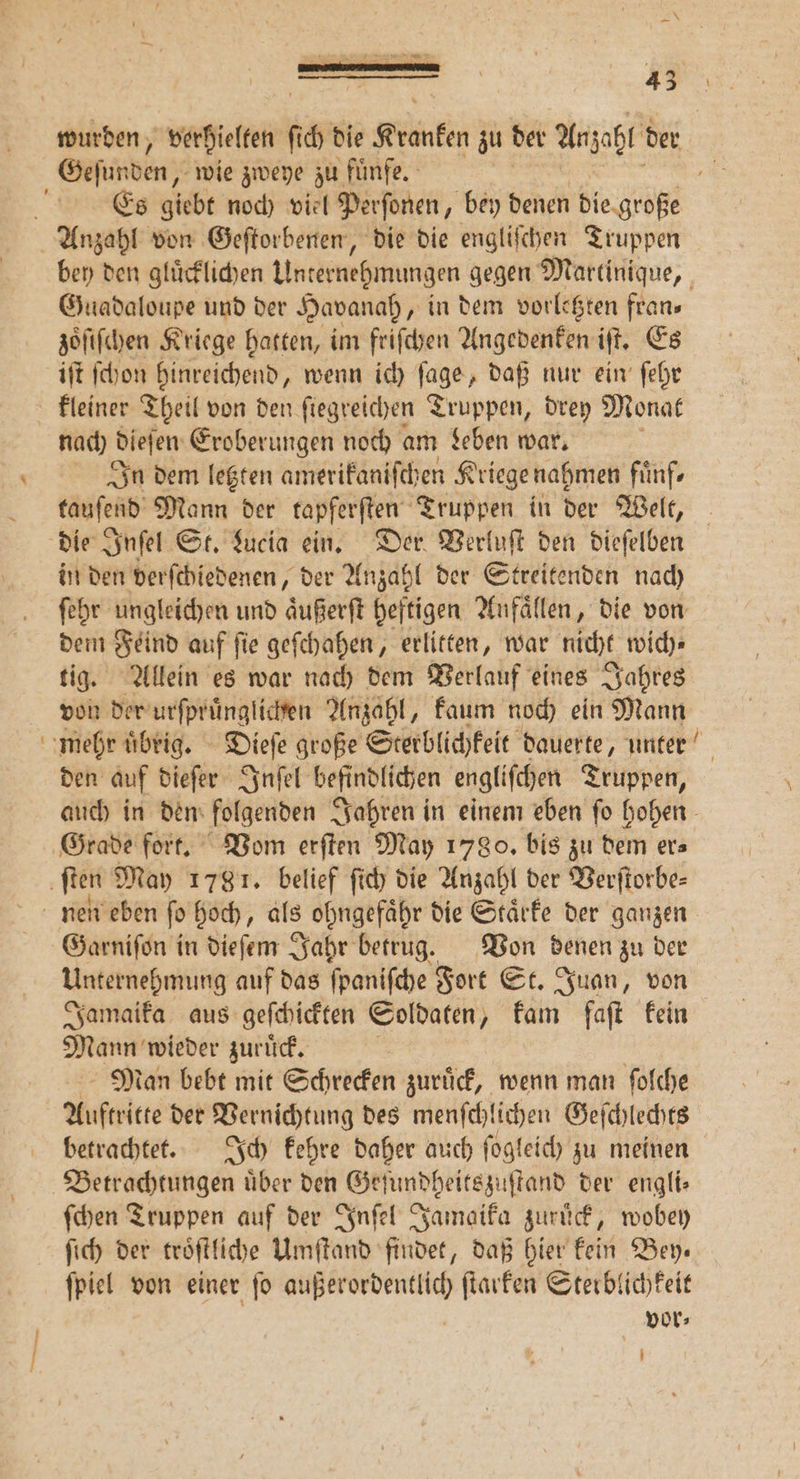wurden, verhielten 8 ch die Kranken zu der Anzahl der Es giebt noch viel Perſonen, bey denen die große bey den gluͤcklichen Unternehmungen gegen Martinique, Guadaloupe und der Havanah, in dem vorletzten fran⸗ zoͤiſchen Kriege hatten, im friſchen Angedenken iſt. Es iſt ſchon hinreichend, wenn ich age daß nur ein ſehr kleiner Theil von den ſiegreichen Truppen, drey Monat nach dieſen Eroberungen noch am Leben war. In dem letzten amerikaniſch en Kriege nahmen fünfr tauſend Mann der tapferften Truppen in der Welt, die Inſel St. Lucia ein. Der Verluſt den dieſelben in den verſchiedenen, der Anzahl der Streitenden nach ſehr ungleichen und aͤußerſt heftigen Aufällen, die von dem Feind auf ſie geſchahen, erlitten, war nicht wich⸗ tig. Allein es war nach dem Verlauf eines Jahres von der urſpruͤnglichen Anzahl, kaum noch ein Mann den auf dieſer Inſel befindlichen engliſchen Truppen, auch in den folgenden Jahren in einem eben ſo hohen Garniſon in dieſem Jahr betrug. Von denen zu der Unternehmung auf das ſpaniſche Fort St. Juan, von Jamaika aus geſchickten Soldaten, kam faſt kein Mann wieder zuruͤck. Man bebt mit Schrecken zuruck, wenn man ſolche Auftritte der Vernichtung des menfehlichen Geſchlechts betrachtet. Ich kehre daher auch ſogleich zu meinen Betrachtungen über den Geſundheitszuſtand der engli— ſchen Truppen auf der Inſel Jamaika zuruͤck, wobey ſich der troͤſtliche Umſtand findet, daß hier kein Bey. ſpiel von einer ſo außerordentlich ſtarken Sterblichkeit vor⸗