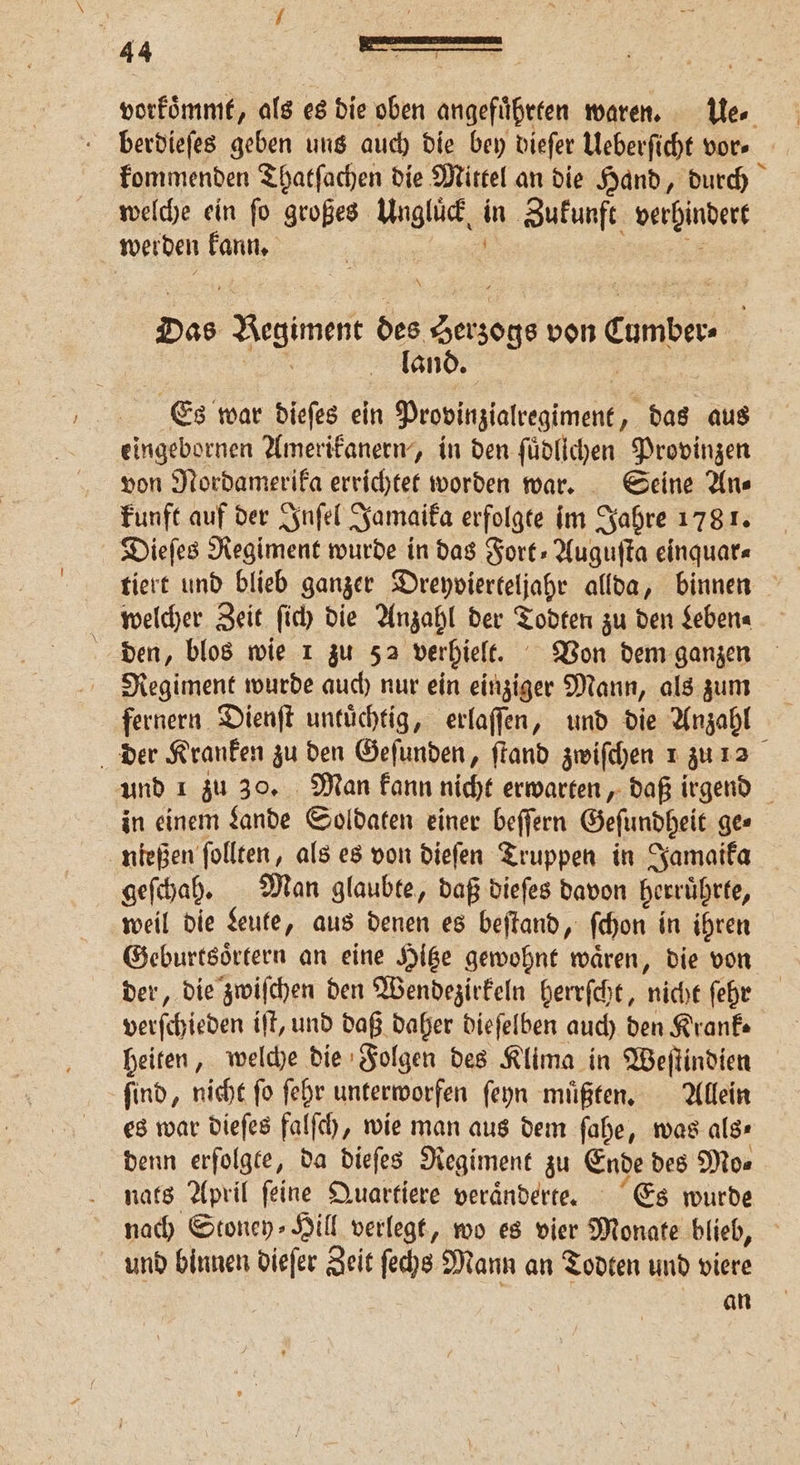 vorkoͤmmt, als es die oben angeführten waren. Ue⸗ berdieſes geben uns auch die bey dieſer Ueberſicht vor- kommenden Thatſachen die Mittel an die Hand, durch welche ein fo großes Ungluͤck in Sukuuft verhindert werden kann. 5 \ Das Begiment des Seas von cunber. | land. Es war dieſes ein Provinialregiment, f 8 aus eingebornen Amerikanern, in den ſuͤdlichen Provinzen von Nordamerika errichtet worden war. Seine An⸗ kunft auf der Inſel Jamaika erfolgte im Jahre 1781. Dieſes Regiment wurde in das Fort⸗Auguſta einquar⸗ welcher Zeit ſich die Anzahl der Todten zu den Leben⸗ den, blos wie 1 zu 52 verhielt. Von dem ganzen Regiment wurde auch nur ein einziger Mann, als zum fernern Dienſt untuͤchtig, erlaſſen, und die Anzahl der Kranken zu den Gefunden, ſtand zwiſchen 1 zu 2 und 1 zu 30. Man kann nicht erwarten, daß irgend in einem Lande Soldaten einer beſſern Geſundheit ge⸗ nießen ſollten, als es von dieſen Truppen in Jamaika geſchah. Man glaubte, daß dieſes davon herruͤhrte, weil die Leute, aus denen es beſtand, ſchon in ihren Geburtsoͤrtern an eine Hitze gewohnt waͤren, die von der, die zwiſchen den Wendezirkeln herrſcht, nicht ſehr verſe chieden ift, und daß daher dieſelben auch den Krank⸗ heiten, welche die Folgen des Klima in Weſtindien ſind, nicht ſo ſehr unterworfen ſeyn muͤßten. Allein es war dieſes falſch, wie man aus dem ſahe, was als⸗ denn erfolgte, da dieſes Regiment zu Ende des Mo⸗ nats April ſeine Quartiere veraͤnderte. Es wurde nach Stoney⸗Hill verlegt, wo es vier Monate blieb, und binnen dieſer Zeit ſechs Mann an Todten und viere an
