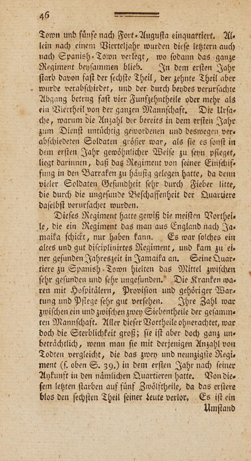 % Town und fünfe nach Fort⸗Auguſta einquartiert. Ale lein nach einem Vierteljahr wurden dieſe letztern auch nach Spanish» Toton verlegt, wo ſodann das ganze Regiment beyſammen blieb. In dem erſten Jahr wurde verabſchiedet, und der durch beydes verurſachte Abgang betrug faſt vier Funfzehntheile oder mehr als ein Viertheil von der ganzen Mannſchaft. Die Urſa⸗ che, warum die Anzahl der bereits in dem erſten Jahr abſchiedeten Soldaten groͤßer war, als ſie es ſonſt in dem erſten Jahr gewoͤhnlicher Weiſe zu ſeyn pfleget, liegt darinnen, daß das Regiment von ſeiner Einſchif⸗ fung in den Barraken zu haͤufig gelegen hatte, da denn die durch die ungeſunde Beſchaffenheit der Quartiere daſelbſt verurſachet wurden. 5 Dieſes Regiment hatte gewiß die meien Vorthei⸗ maika ſchickt, nur haben kann. Es war ſolches ein altes und gut diſciplinirtes Regiment, und kam zu ei⸗ ner geſunden Jahreszeit in Jamaika an. Seine Quar⸗ ſehr geſunden und ſehr ungeſunden. Die Kranken wa⸗ ren mit Hoſpitaͤlern, Proviſion und gehoͤriger War⸗ tung und Pflege ſehr gut verſehen. Ihre Zahl war ten Mannſchaft. Aller dieſer Vortheile ohnerachtet, war doch die Sterblichkeit groß; ſie iſt aber doch ganz un⸗ Todten vergleicht, die das zwey und neunzigſte Regi— ment (f. oben S. 39.) in dem erſten Jahr nach feiner ſem letzten ſtarben auf fuͤnf Zwoͤlftheile, da das erſtere blos den ſechſten Theil feiner Leute verlor, Es iſt ein