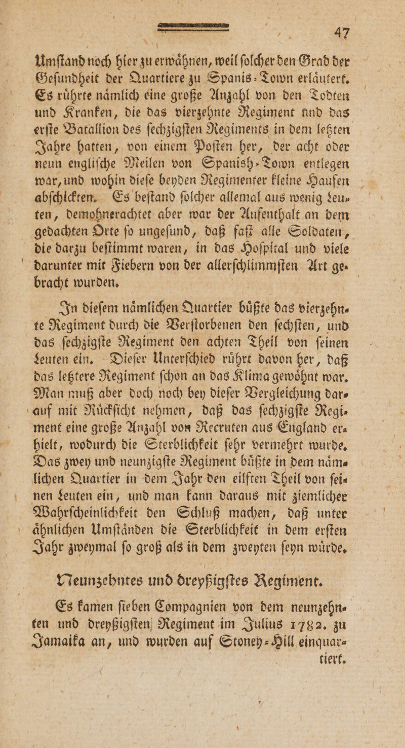 Umſtand noch hier zu erwaͤhnen, weil folcher den Grad der Geſundheit der Quartiere zu Spanis: Town erläutert. Es ruͤhrte naͤmlich eine große Anzahl von den Todten und Kranken, die das vierzehnte Regiment und das erſte Batallion des ſechzigſten Regiments in dem letzten Jahre hatten, von einem Poſten her, der acht oder neun engliſche Meilen von Spanish Town entlegen war, und wohin dieſe beyden Regimenter kleine Haufen abſchickten. Es beſtand ſolcher allemal aus wenig Leu— ten, demohnerachtet aber war der Aufenthalt an dem gedachten Orte ſo ungeſund, daß faſt alle Soldaten, die darzu beſtimmt waren, in das Hoſpital und viele darunter mit Fiebern von der aller ſchlimmſten Art ge⸗ bracht wurden. In dieſem naͤmlichen Quartier buͤßte das vierzehn. te Regiment durch die Verſtorbenen den ſechſten, und das ſechzigſte Regiment den achten Theil von ſeinen Leuten ein. Dieſer Unterſchied rührt davon her, daß das letztere Regiment ſchon an das Klima gewoͤhnt war. Man muß aber doch noch bey dieſer Vergleichung dar⸗ auf mit Ruͤckſicht nehmen, daß das ſechzigſte Regi⸗ ment eine große Anzahl von Recruten aus England era hielt, wodurch die Sterblichkeit ſehr vermehrt wurde. Das zwey und neunzigſte Regiment buͤßte in dem naͤm⸗ lichen Quartier in dem Jahr den eilften Theil von ſei⸗ nen Leuten ein, und man kann daraus mit ziemlicher Wahrſcheinlichkeit den Schluß machen, daß unter ‘ ähnlichen Umſtaͤnden die Sterblichkeit in dem erſten Jahr zweymal ſo groß als in dem zweyten ſeyn wuͤrde. Neunzehntes und dreyßigſtes Regiment. Es kamen ſieben Compagnien von dem neunzehn⸗ ten und dreyßigſten Regiment im Julius 1782. zu Jamaika an, und wurden auf Stoney-⸗Hill einquar⸗ tiert.