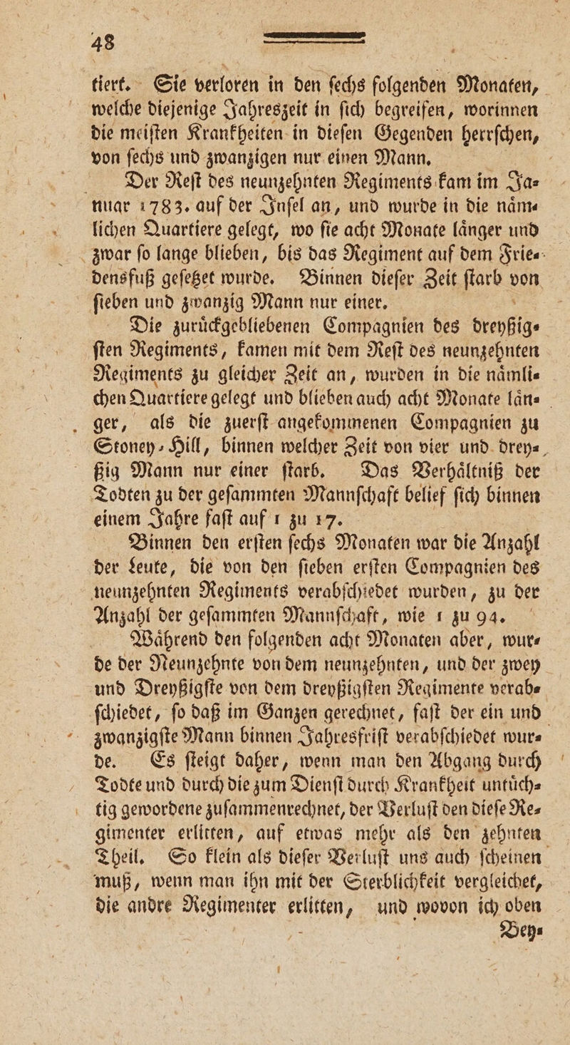 tiert. Sie verloren in den fechs folgenden Monaten, welche diejenige Jahreszeit in ſich begreifen, worinnen die meiſten Krankheiten in dieſen Gegenden herrſchen, von ſechs und zwanzigen nur einen Mann. f Dee Reſt des neunzehnten Regiments kam im Ja⸗ nuar 1783. auf der Inſel an, und wurde in die naͤm⸗ lichen Quartiere gelegt, wo ſie acht Monate laͤnger und densfuß geſetzet wurde. Binnen dieſer Zeit ſtarb 555 fieben und zwanzig Mann nur einer. Die zuruͤckgebliebenen Compagnien des brenfig. ſten Regiments, kamen mit dem Reſt des neunzehnten Regiments zu gleicher Zeit an, wurden in die naͤmli⸗ chen Quartiere gelegt und blieben auch acht Monate laͤn⸗ ger, als die zuerſt angekommenen Compagnien zu Stoney Hill, binnen welcher Zeit von vier und drey⸗ ßig Mann nur einer ſtarb. Das Verhaͤltniß der Todten zu der geſammten Mannſchaft belief ſich binnen einem Jahre faſt auf 1 zu 17. Binnen den erſten ſechs Monaten war die Anzahl 8 der Leute, die von den ſieben erſten Compagnien des neunzehnten Regiments verabſchiedet wurden, zu der Anzahl der geſammten Mannſchaft, wie ı zu ga. Waͤhrend den folgenden acht Monaten aber, wur⸗ de der Neunzehnte von dem neunzehnten, und der zwey und Dreyßigſte von dem dreyßigſten Regimente verab⸗ ſchiedet, ſo daß im Ganzen gerechnet, faſt der ein und zwanzigſte Mann binnen Jahresfriſt verabſchiedet wur⸗ de. Es ſteigt daher, wenn man den Abgang durch Todte und durch die zum Dienſt durch Krankheit untuͤch⸗ tig gewordene zuſammenrechnet, der Verluſt den dieſe Re⸗ gimenter erlitten, auf etwas mehr als den zehnten Theil. So klein als dieſer Verluſt uns auch ſcheinen muß, wenn man ihn mit der Sterblichkeit vergleichet, die andre Regimenter erlitten, und wovon ich oben