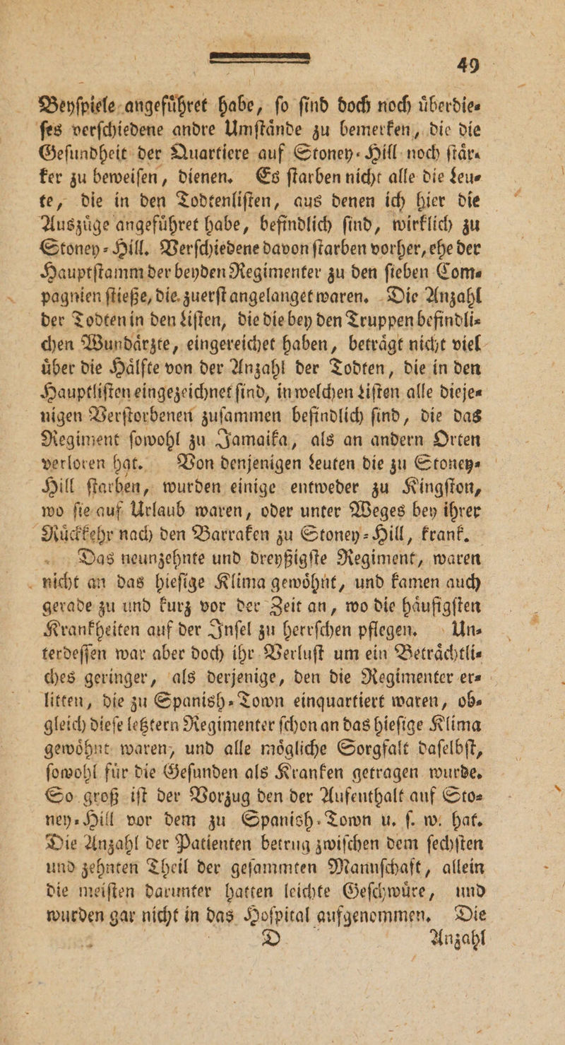 Beyſpiele angefuͤhret habe, fo find doch noch überdies ſes verſchiedene andre Umſtaͤnde zu bemerken, die die Geſundheit der Quartiere auf Stoney⸗Hill noch ſtaͤr⸗ ker zu beweiſen, dienen. Es ſtarben nicht alle die Leu— Auszuͤge angefuͤhret habe, befindlich ſind, wirklich zu Stoney⸗Hill. Verſchiedene davon ſtarben vorher, ehe der Hauptſtamm der beyden Regimenter zu den ſieben Com⸗ pagnien ſtieße, die zuerſt angelanget waren. Die Anzahl der Todten in den Liſten, die die bey den Truppen befindli⸗ chen Wundaͤrzte, eingereichet haben, betraͤgt nicht viel uͤber die Haͤlfte von der Anzahl der Todten, die in den Hauptliſten eingezeichnet find, in welchen Liſten alle dieje⸗ nigen Verſtorbenen zuſammen befindlich ſind, die das Regiment ſowohl zu Jamaika, als an andern Orten verloren hat. Von denjenigen Leuten die zu Stoney⸗ Hill ſtarben, wurden einige entweder zu Kingſton, wo ſie auf Urlaub waren, oder unter Weges bey ihrer Ruͤckkehr nach den Barraken zu Stoney- Hill, krank. Das neunzehnte und dreyßigſte Regiment, waren nicht an das hieſige Klima gewoͤhnt, und kamen auch gerade zu und kurz vor der Zeit an, wo die haͤufigſten Krankheiten auf der Inſel zu herrſchen pflegen. Un⸗ terdeſſen war aber doch ihr Verluſt um ein Betraͤchtli⸗ ches geringer, als derjenige, den die Regimenter er⸗ litten, die zu Spanish⸗Town einquartiert waren, ob⸗ gleich dieſe letztern Regimenter ſchon an das hieſige Klima gewoͤhnt waren, und alle moͤgliche Sorgfalt daſelbſt, ſowohl für die Gefunden als Kranken getragen wurde. So groß iſt der Vorzug den der Aufenthalt auf Sto⸗ ney⸗Hill vor dem zu Spanish Town u. ſ. w. hat. Die Anzahl der Patienten betrug zwiſchen dem ſechſten und zehnten Theil der geſammten Mannſchaft, allein die meiſten darunter hatten leichte Geſchwuͤre, und wurden gar nicht in das Hoſpital aufgenommen. Die | | | S Anzahl