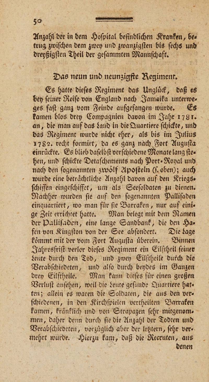 trug zwiſchen dem zwey und zwanzigſten bis ſechs und dreyßigſten Theil der e 1 8 b Das neun und neunzigfte „ Es hatte dieſes Regiment das Ungluͤck, daß es bey ſeiner Reiſe von England nach Jamaika unterwe⸗ ges faſt ganz vom Feinde aufgefangen wurde. Es kamen blos drey Compagnien davon im Jahr 1781. an, die man auf das Land in die Quartiere ſchickte, und das Regiment wurde nicht eher, als bis im Julius 1782. recht formirt, da es ganz nach Fort Auguſta einrückte. Es blieb daſelbſt verſchiedene Monate lang ſte⸗ hen, und ſchickte Detaſchements nach Port⸗Royal und nach den ſogenannten zwölf Apoſteln (ſ. oben); auch wurde eine beträchtliche Anzahl davon auf den Kriegs- ſchiffen eingeſchiffet, um als Seeſoldaten zu dienen. Nachher wurden ſie auf den ſogenannten Palliſaden einquartiert, wo man für fie Barraken, nur auf eini⸗ ge Zeit errichtet hatte. Man belegt mit dem Namen fen von Kingſton von der See abſondert. Die Lage koͤmmt mit der vom Fort Auguſta uͤberein. Binnen Jahresfriſt verlor dieſes Regiment ein Eilftheil feiner Leute durch den Tod, und zwey Eilftheile durch die Verabſchiedeten, und alſo durch beydes im Ganzen drey Eilftheile. Man kann dieſes fuͤr einen großen Verluſt anſehen, weil die Leute geſunde Quartiere hat⸗ ten; allein es waren die Soldaten, die aus den ver⸗ ſchiedenen, in den Kirchſpielen vertheilten Barraken kamen, kraͤnklich und von Strapazen ſehr mitgenom. men, daher denn durch ſie die Anzahl der Todten und | Verabſchiedeten, vorzüglich aber der letztern, ſehr ver⸗ mehrt wurde. Hierzu Rn daß die Recruten, aus | denen