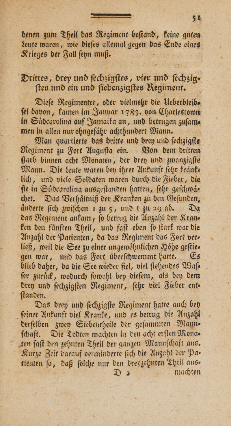 denen zum Theil das Regiment beſtand, keine guten Leute waren, wie dieſes allemal gegen d das . eines Krieges der Fall ſeyn muß. # Drittes, drey und ſechzigſtes, vier und ſcheiz ſtes und ein und ſiebenzigſtes Regiment. Dieſe Regimenter, oder vielmehr die Ueberbleib⸗ ſel davon, kamen im Januar 1783. von Charlestown in Suͤdearolina auf Jamaika an, und betrugen zuſam⸗ men in allen nur ohngefaͤhr achthundert Mann. | Man quartierte das dritte und drey und ſechzigſte Regiment zu Fort Auguſta ein. Von dem dritten ſtarb binnen acht Monaten, der drey und zwanzigſte Mann. Die Leute waren bey ihrer Ankunft ſehr kraͤnk⸗ lich „und viele Soldaten waren durch die Fieber, die ſie in Suͤdcarolina ausgeſtanden hatten, ſehr geſchwaͤ⸗ chet. Das Verhaͤltniß der Kranken zu den Geſunden, aͤnderte ſich zwiſchen 1 zu 5, und 1 zu 29 ab. Da das Regiment ankam, ſo betrug die Anzahl der Kran⸗ ken den fünften Theil, und faſt eben fo ſtark war die Anzahl der Patienten, da das Regiment das Fort ver⸗ ließ, weil die See zu einer ungewoͤhnlichen Hoͤhe geſtie⸗ gen war, und das Fort uͤberſchwemmt hatte. Es blieb daher, da die See wieder fiel, viel ſtehendes Wafa _ ſer zuruͤck, wodurch ſowohl bey dieſem, als bey dem drey und ſechzigſten Regiment, ſehe viel Fieber ent⸗ ſtanden. Das drey und ſechzigſte Regiment hatte auch bey ſeiner Ankunft viel Kranke, und es betrug die Anzahl derſelben zwey Siebentheile der geſammten Mann⸗ ſchaft. Die Todten machten in den acht erſten Mona⸗ Ten faſt den zehnten Theil der ganzen Mannſchaft aus. Kurze Zeit darauf verminderte ſich die Anzahl der Pas tienten p, daß ſolche nur den dreyzehnten Theil aus⸗ D 2 machten