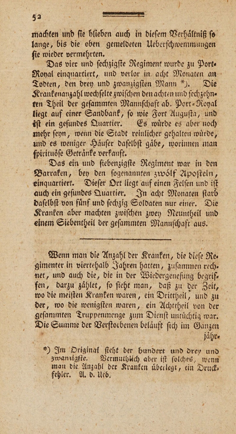 52 ! 5 si machten und fie blieben auch in dieſem Verhältniß ſo lange, bis die oben gemeldeten Ueberſchwemmungen ſie wieder vermehrten. Das vier und ſechzigſte Regiment wurde zu Port⸗ Royal einquartiert, und verlor in acht Monaten an Todten, den drey und zwanzigſten Mann). Die Krankenanzahl wechſelte zwiſchen den achten und ſechzehn⸗ ten Theil der geſammten Mannfchaft ab. Port- Royal liegt auf einer Sandbank, fo wie Fort Auguſta, und iſt ein geſundes Aicartter⸗ Es wuͤrde es aber noch mehr ſeyn, wenn die Stadt reinlicher gehalten wuͤrde, und es weniger Haͤuſer daſelbſt gäbe, worinnen man ſpirituoͤſe Getraͤnke verkauft. Das ein und ſiebenzigſte Regiment war in den Barraken, bey den fogenannten zwölf Apoſteln, einquartiert. Dieſer Ort liegt auf einen Felſen und iſt auch ein geſundes Quartier. In acht Monaten ſtarb daſelbſt von fuͤnf und ſechzig Soldaten nur einer. Die Kranken aber machten zwiſchen zwey Neuntheil und . 1 der Hefner, Mannſchaft aus. Wenn man die Anzahl der Kranken, die dieſe Re⸗ gimenter in viertehalb Jahren hatten, zuſammen rec). net, und auch die, die in der Wiedergeneſung begrif⸗ fen, darzu zaͤhlet, ſo ſieht man, daß zu der Zeit, wo die meiſten Kranken waren, ein Drittheil, und zu der, wo die wenigſten waren, ein Achttheil von der geſammten Truppenmenge zum Dienſt untuͤchtig war. Die Summe der Verſtorbenen belaͤuft ſich im Ganzen jaͤhr⸗ Im Original ſteht der bundert und drey und zwanzigſte. Vermuthlich aber iſt ſolches, wenn man die Anzahl der 9 uͤberlegt, ein Druck⸗ fehler. A. b. leo. N