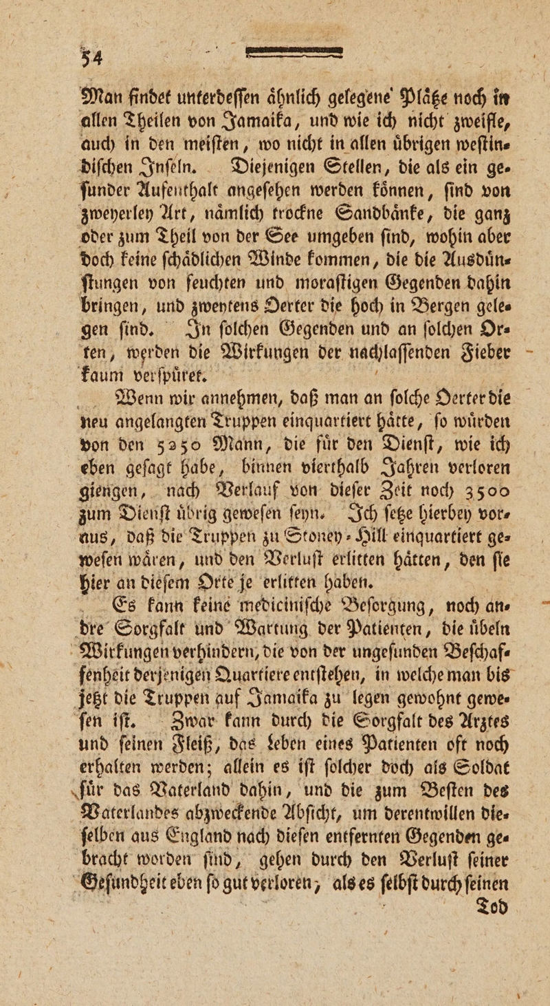 allen Theilen von Jamaika, und wie ich nicht zweifle, auch in den meiſten, wo nicht in allen uͤbrigen weſtin⸗ | diſchen Inſeln. Diejenigen Stellen, die als ein ge» ſunder Aufenthalt angeſehen werden koͤnnen, find von zweyerley Art, naͤmlich trockne Sandbaͤnke, die ganz oder zum Theil von der See umgeben ſind, wohin aber doch keine ſchaͤdlichen Winde kommen, die die Ausduͤn⸗ ſtungen von feuchten und moraſtigen Gegenden dahin bringen, und zweytens Oerter die hoch in Bergen gele⸗ gen ſind. In ſolchen Gegenden und an ſolchen Or⸗ fen, werden die Wirkungen der nachlaſſenden Fieber Fin ver ſpuͤrek. Wenn wir annehmen, daß man an ſolche Oerter die i neu angelangten Truppen einquartiert haͤtte, ſo wuͤrden von den 5250 Mann, die fuͤr den Dienſt, wie ich eben geſagt habe, Küchen vierthalb Jahren verloren giengen, nach Verlauf von dieſer Zeit noch 3500 zum Dienſt uͤbrig geweſen ſeyn. Ich ſetze bierbey vor⸗ aus, daß die Truppen zu Stoney⸗Hill einquartiert ges weſen waͤren, und den Verluſt erlitten hätten, den fie bier an dieſem Orte je erlitten haben. Es kann keine mediciniſche Beſorgung, noch an⸗ dre Sorgfalt und Wartung der Patienten, die uͤbeln Wirkungen verhindern, die von der ungeſunden Beſchaf⸗ fenheit derje migen Quartiere entſtehen, in welche man bis jetzt die Truppen auf Jamaika zu legen gewohnt gemes ſen iſt. Zwar kann durch die Sorgfalt des Arztes und ſeinen Fleiß, das Leben eines Patienten oft noch erhalten werden; allein es iſt ſolcher doch als Soldat ‚für das Vaterland dahin, und die zum Beſten des Vaterlandes abzweckende Abſicht, um derentwillen die⸗ ſelben aus England nach dieſen entfernten Gegenden ge⸗ bracht worden ſind, gehen durch den Verluſt ſeiner | na ſo gut verloren, als es ke durch feinen Tod