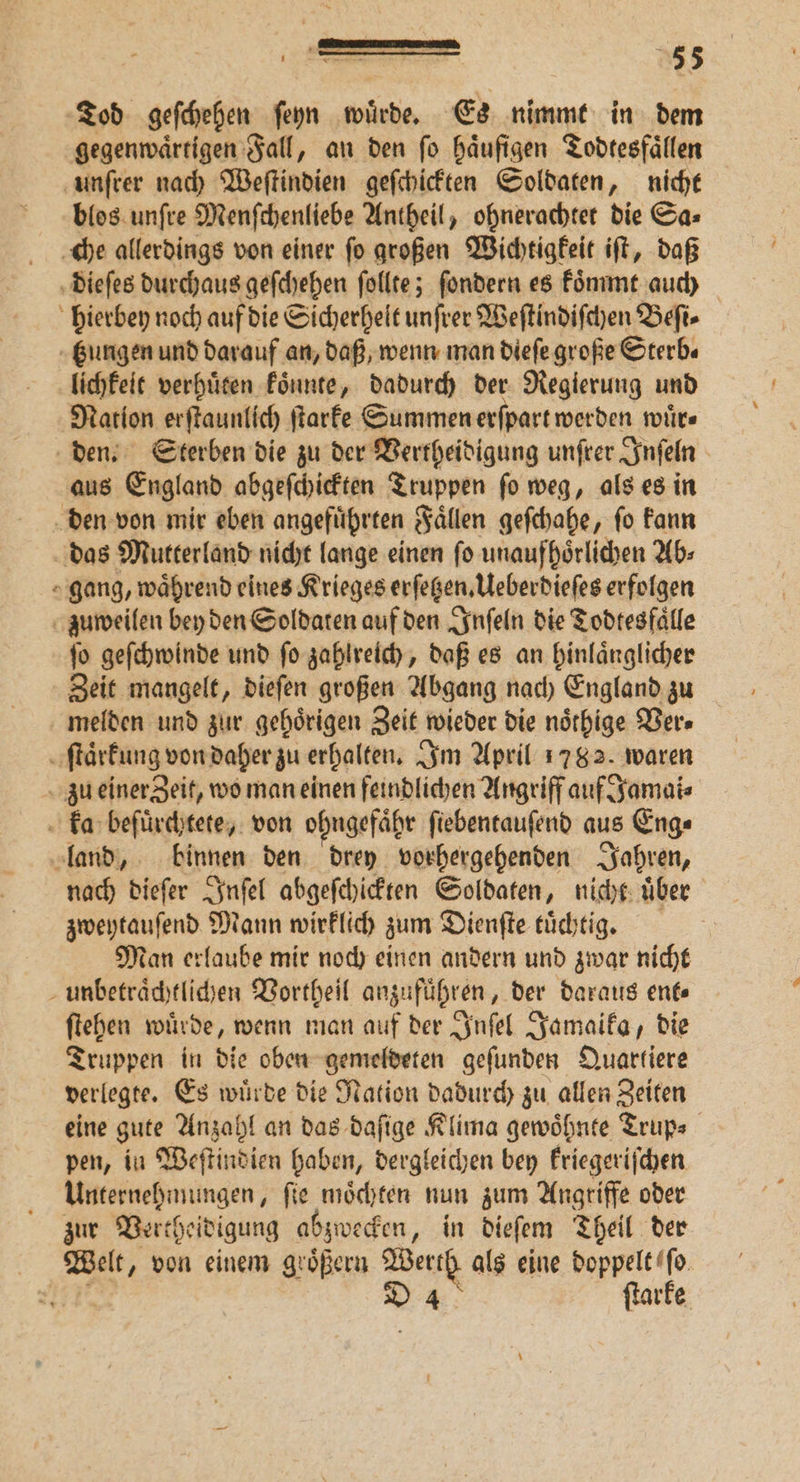 Tod geſchehen ſeyn wuͤrde. Es nimmt in dem gegenwaͤrtigen Fall, an den ſo haͤufigen Todtesfaͤllen unſrer nach Weſtindien geſchickten Soldaten, nicht blos unſre Menſchenliebe Antheil, ohnerachtet die Sa⸗ che allerdings von einer ſo großen Wichtigkeit iſt, daß dieſes durchaus geſchehen ſollte; ſondern es koͤmmt auch hierbey noch auf die Sicherheit unſrer Weſtindiſchen Beft- tungen und darauf an, daß, wenn man dieſe große Sterb⸗ lichkeit verhuͤten koͤnnte, dadurch der Regierung und Nation erſtaunlich ſtarke Summen erſpart werden wuͤr⸗ den. Sterben die zu der Vertheidigung unſrer Inſeln aus England abgeſchickten Truppen ſo weg, als es in den von mir eben angeführten Fallen geſchahe, fo kann das Mutterland nicht lange einen ſo unaufhoͤrlichen Ab⸗ gang, waͤhrend eines Krieges erſetzen. Ueberdieſes erfolgen zuweilen bey den Soldaten auf den Inſeln die Todtesfälle ſo geſchwinde und ſo zahlreich, daß es an hinlaͤnglicher Zeit mangelt, dieſen großen Abgang nach England zu melden und zur gehoͤrigen Zeit wieder die noͤthige Ver⸗ ſtaͤrkung von daher zu erhalten. Im April 1782. waren zu einer Zeit, wo man einen feindlichen Angriff auf Jamai⸗ ka befuͤrchtete, von ohngefaͤhr fiebentaufend aus Eng⸗ land, binnen den drey vorhergehenden Jahren, nach dieſer Inſel abgeſchickten Soldaten, nicht uͤber zweytauſend Mann wirklich zum Dienſte tuͤchtig. Man erlaube mir noch einen andern und zwar nicht unbetraͤchtlichen Vortheil anzufuͤhren, der daraus ent⸗ ſtehen wuͤrde, wenn man auf der Inſel Jamaika, die Truppen in die oben gemeldeten geſunden Quartiere verlegte. Es wuͤrde die Nation dadurch zu allen Zeiten eine gute Anzahl an das daſige Klima gewoͤhnte Trup⸗ pen, in Weſtindien haben, dergleichen bey kriegeriſchen Unternehmungen, ſie moͤchten nun zum Angriffe oder zur Vertheidigung abzwecken, in dieſem Theil der Wielt, von einem groͤßern Werth als eine doppelt ſo 11 D 4 ſtark *