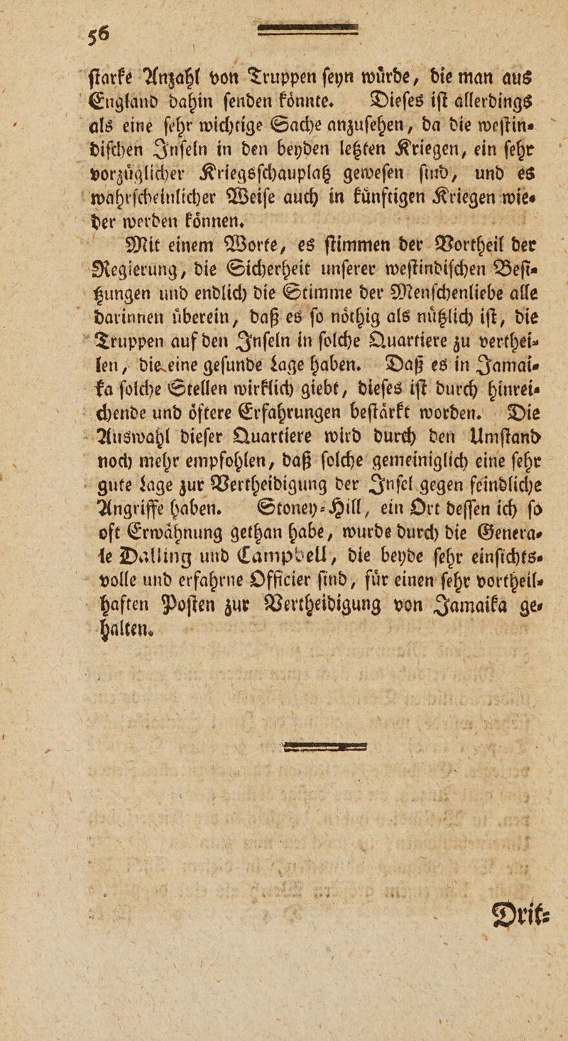 ſtarke Anzahl von Truppen ſeyn wuͤrde, die man aus England dahin ſenden koͤnnte. Dieſes iſt allerdings als eine ſehr wichtige Sache anzuſehen, da die weſtin⸗ i diſchen Inſeln in den beyden letzten Kriegen, ein ſehr vorzuͤglicher Kriegsſchauplatz geweſen find, und es wahrſcheinlicher Weiſe auch in ln Kriegen wie der werden koͤnnen. Mit einem Worte, es ſtimmen der Vortheil der Regierung, die Sicherheit unſerer weſtindiſchen Beſi⸗ gungen und endlich die Stimme der Menſchenliebe alle darinnen überein, daß es ſo noͤthig als nuͤtzlich iſt, die Truppen auf den Inſeln in ſolche Quartiere zu verthei⸗ len, die eine geſunde Lage haben. Daß es in Jamai⸗ ka ſolche Stellen wirklich giebt, dieſes iſt durch hinrei⸗ chende und oͤftere Erfahrungen beſtaͤrkt worden. Die Auswahl dieſer Quartiere wird durch den Umſtand noch mehr empfohlen, daß ſolche gemeiniglich eine ſehr gute Lage zur Vertheidigung der Inſel gegen feindliche Angriffe haben. Stoney: Hill, ein Ort deſſen ich fo oft Erwähnung gethan habe, wurde durch die Genera⸗ le Dalling und Campbell, die beyde ſehr einſichts⸗ volle und erfahrne Officier find, für einen ſehr vortheil⸗ haften Poſten zur Vertheidigung von Jae ge halten. Drit⸗