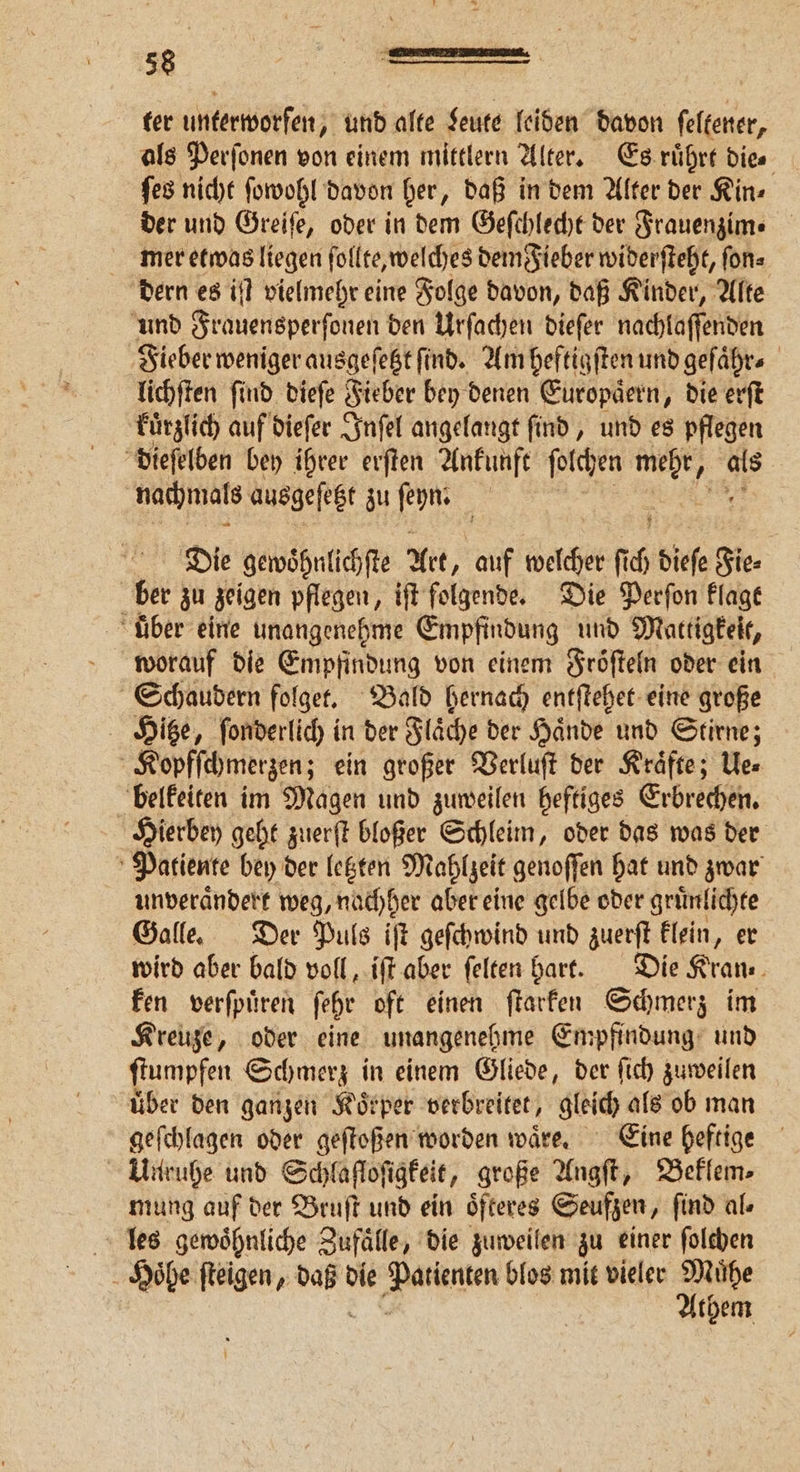 ter unterworfen, und alte Leute leiden davon ſeltener, als Perſonen von einem mittlern Alter. Es ruͤhrt dies ſes nicht ſowohl davon her, daß in dem Alter der Kin⸗ der und Greiſe, oder in dem Geſchlecht der Frauenzim. mer etwas liegen foll te, welches dem Fieber widerſteht, ſon⸗ dern es iſt vielmehr eine Folge davon, daß Kinder, Alte und Frauensperſonen den Urſachen dieſer nachlaſſenden Fieber weniger ausgeſetzt ſind. Am heftigſten und geſaͤhr⸗ lichſten ſind dieſe Fieber bey denen Europaͤern, die erſt Fürzlich auf diefer Inſel angelangt find, und es pflegen dieſelben bey ihrer erften Ankunft ſolchen . als nachmals ausgeſetzt zu ſeyn. 5 Die gewoͤhnlichſte Art ‚auf et fi 5 Sie gie⸗ | bir zu zeigen pflegen, iſt folgende. Die Perſon klagt über eine unangenehme Empfindung und Mattigkeit, worauf die Empfindung von einem Fröſteln oder ein Schaudern folget. Bald hernach entſtehet eine große Hitze, ſonderlich in der Flaͤche der Haͤnde und Stirne; Koypfſchmerzen; ein großer Verluſt der Kraͤfte; Ue⸗ belkeiten im Magen und zuweilen heftiges Erbrechen. Hierbey geht zuerſt bloßer Schleim, oder das was der Patiente bey der letzten Mahlzeit genoffen hat und zwar unveraͤndert weg, nachher aber eine gelbe oder gruͤnlichte Galle. Der Puls iſt geſchwind und zuerſt klein, er wird aber bald voll, iſt aber ſelten hart. Die Kran⸗ ken verſpuͤren ſehr oft einen ſtarken Schmerz im Kreuze, oder eine unangenehme Empfindung und ſtumpfen Schmerz in einem Gliede, der ſich zuweilen über den ganzen Koͤrper verbreitet, gleich als ob man geſchlagen oder geſtoßen worden waͤre. Eine heftige Unruhe und Schlaſtoſigkeit, große Angſt, Beklem⸗ mung auf der Bruſt und ein oͤfteres Seufzen , find als les gewoͤhnliche Zufälle, die zuweilen zu einer ſolchen 5 Hoͤhe ſteigen, N die e blos mit vieler Mühe Athem