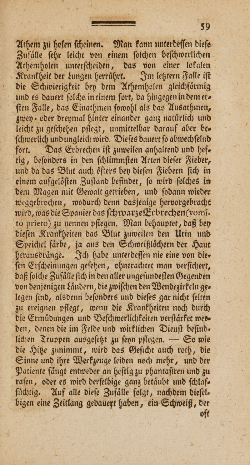 Athem zu ig ſcheinen. Man kann antedeſſen dieſe Zufaͤlle ſehr leicht von einem ſolchen beſchwerlichen Athemholen unterſcheiden, das von einer lokalen Krankheit der Lungen herruͤhrt. Im letztern Falle iſt die Schwierigkeit bey dem Athemholen gleichfoͤrmig und es dauert ſolche in einem fort, da hingegen in dem et⸗ ſten Falle „das Einathmen ſowohl als das Ausathmen, zwey⸗ oder dreymal hinter einander ganz natuͤrlich und leicht zu geſchehen pflegt, unmittelbar darauf aber be⸗ ſchwerlich und ungleich wird. Dieſes dauert ſo abwechſelnd fort. Das Erbrechen iſt zuweilen anhaltend und hef⸗ tig, beſonders in den ſchlimmſten Arten dieſer Fieber, und da das Blut auch oͤfters bey dieſen Fiebern ſich in einem aufgeloͤſten Zuſtand befindet, ſo wird ſolches in weggebrochen, wodurch denn dasjenige hervorgebracht wird, was die Spanier das ſchwarze Erbrechen (vomi. to prieto) zu nennen pflegen. Man behauptet, daß bey dieſen Krankheiten das Blut zuweilen den Urin und Speichel faͤrbe, ja aus den Schweißloͤchern der Haut herausdraͤnge. Ich habe unterdeſſen nie eine von die⸗ ſen Erſcheinungen geſehen „ohnerachtet man verſichert, daß ſolche Zufaͤlle ſich in den aller ungeſundeſten Gegenden von denjenigen Landern, die zwiſchen den Wendezirkeln ges legen ſind, alsdenn beſonders und dieſes gar nicht ſelten zu ereignen pflegt, wenn die Krankheiten noch durch die Ermuͤdungen und Beſchwerlichkeiten verſtaͤrket wer⸗ den, denen die im Felde und wirklichen Dienſt befind⸗ lichen Truppen ausgeſetzt zu ſeyn pflegen. — So wie die Hitze zunimmt, wird das Geſicht auch roth, die Sinne und ihre Werkzeuge leiden noch mehr, und der Patiente faͤngt entweder an heftig zu phantaſiren und zu raſen, oder es wird derſelbige ganz betaͤubt und ſchlaf⸗ ſuͤchtig. Auf alle dieſe Zufaͤlle folgt, nachdem dieſel⸗ bigen eine Zeitlang gedauert haben, ein Schweiß, der oft