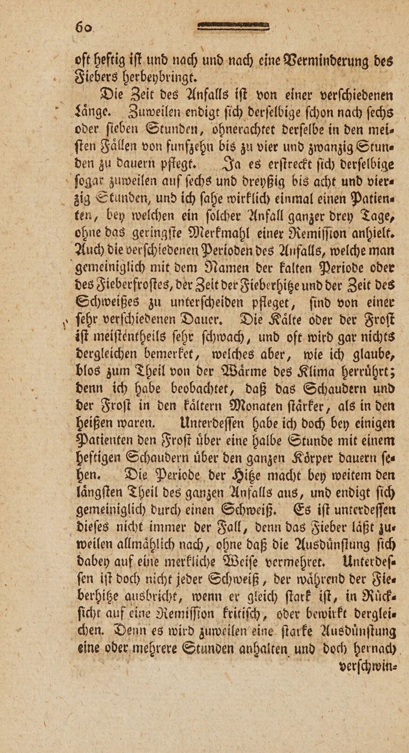 a 60% D — Fiebers herbeybringt. Die Zeit des Anfalls A von einer verſchiedenen den zu dauern pflege. Ja es erſtreckt ſich derſelbige — ten, bey welchen ein ſolcher Anfall ganzer drey Tage, ohne das geringſte Merkmahl einer Remiſſion anhielt. Schweißes zu unterſcheiden pfleget, ſind von einer iſt meiſtentheils ſehr ſchwach, und oft wird gar nichts denn ich habe beobachtet, daß das Schaudern und der Froſt in den kaͤltern Monaten ſtaͤrker, als in den Patienten den Froſt uͤber eine halbe Stunde mit einem hen. Die Periode der Hitze macht bey weitem den gemeiniglich durch einen Schweiß. Es iſt unterdeſſen dabey auf eine 1 Weiſe vermehret. Unterdeſ—⸗ ſen iſt doch nicht jeder Schweiß, der waͤhrend der Fie⸗ ſicht auf eine Remiſſion kritiſch, oder bewirkt derglei⸗ eine oder mehrere Stunden anhalten und doch hernach verſchwin⸗