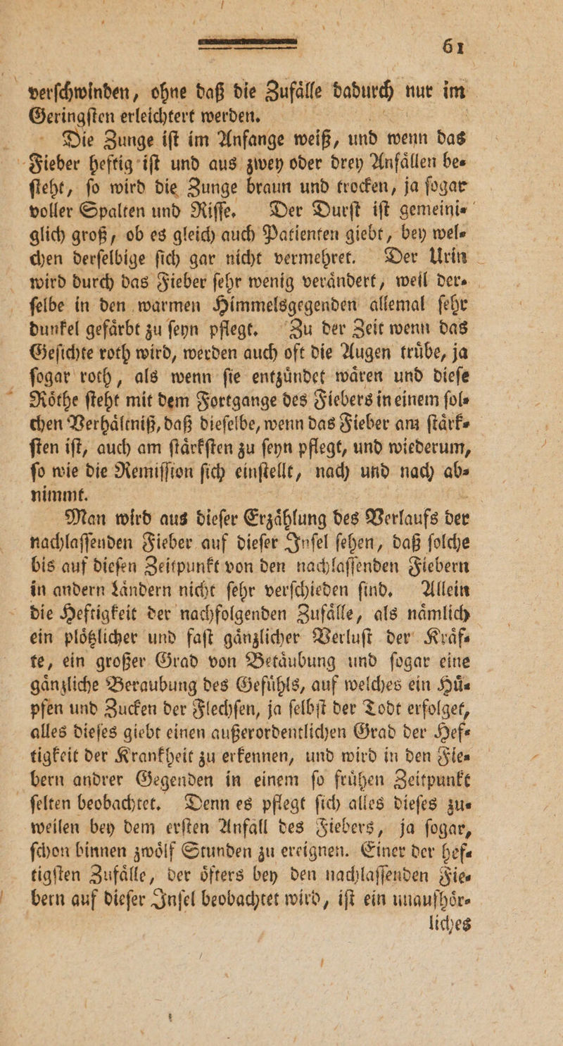 J ö — — Geringſten erleichtert werden. Die Zunge iſt im Anfange weiß, und wenn das ſteht, ſo wird die Zunge braun und trocken, ja ſogar voller Spalten und Riſſe. Der Durſt iſt gemeini⸗ glich groß, ob es gleich auch Patienten giebt, bey wel⸗ chen derſelbige ſich gar nicht vermehret. Der Urin dunkel gefaͤrbt zu ſeyn pflegt. Zu der Zeit wenn das Geſichte roth wird, werden auch oft die Augen truͤbe, ja Rothe ſteht mit dem Fortgange des Fiebers in einem ſol⸗ chen Verhaͤleniß, daß dieſelbe, wenn das Fieber am ſtaͤrk⸗ ſten iſt, auch am ſtaͤrkſten zu ſeyn pflegt, und wiederum, fo wie die Remiſſton ſich einſtellt, nach und nach abs nimmt. | Man wird aus dieſer Erzählung des Verlaufs der nachlaſſenden Fieber auf dieſer Inſel ſehen, daß ſolche bis auf dieſen Zeitpunkt von den nachlaſſenden Fiebern in andern Laͤndern nicht ſehr verſchieden find, Allein ein ploͤtzlicher und faſt gaͤnzlicher Verluſt der Kraͤf⸗ te, ein großer Grad von Betaͤubung und ſogar eine gänzliche Beraubung des Gefuͤhls, auf welches ein Huͤ⸗ pfen und Zucken der Flechſen, ja ſelbſt der Todt erfolget, alles dieſes giebt einen außerordentlichen Grad der Hefe tigkeit der Krankheit zu erkennen, und wird in den Sie bern andrer Gegenden in einem ſo fruͤhen Zeitpunkt weilen bey dem erſten Anfall des Fiebers, ja ſogar, ſchon binnen zwoͤlf Stunden zu ereignen. Einer der hef⸗ tigſten Zufaͤlle, der öfters bey den nachlaſſenden Fie⸗ bern auf dieſer Inſel beobachtet wird, iſt ein unaufhoͤr⸗ liches