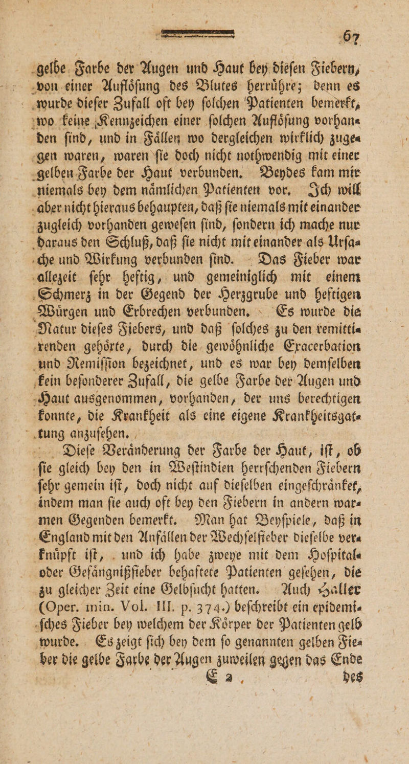 gelbe Farbe der Augen und Haut bey diefen Fiebern, von einer Aufloͤſung des Blutes herruͤhre; denn es wurde dieſer Zufall oft bey ſolchen Patienten bemerkt, wo keine Kennzeichen einer ſolchen Aufloͤſung vorhan⸗ den find, und in Faͤllen wo dergleichen wirklich zuge⸗ gen waren, waren ſie doch nicht nothwendig mit einer gelben Farbe der Haut verbunden. Beydes kam mir niemals bey dem naͤmlichen Patienten vor. Ich will aber nicht hieraus behaupten, daß ſie niemals mit einander zugleich vorhanden geweſen find, fondern ich mache nur daraus den Schluß, daß ſie nicht mit einander als Urſa⸗ che und Wirkung verbunden find. Das Fieber war allezeit fehr heftig, und gemeiniglich mit einem Schmerz in der Gegend der Herzgrube und heftigen Wuͤrgen und Erbrechen verbunden. Es wurde die Natur dieſes Fiebers, und daß ſolches zu den remitti⸗ renden gehoͤrte, durch dle gewoͤhnliche Exacerbation und Remiſſion bezeichnet, und es war bey demſelben kein beſonderer Zufall, die gelbe Farbe der Augen und Haut ausgenommen, vorhanden, der uns berechtigen konnte, die Krankheit als eine eigene Wee ; ng anzuſehen. N Dieſe Veraͤnderung der Farbe der Haut, iſt, ob fi ie gleich bey den in Weſtindien herrſchenden Fiebern ſehr gemein iſt, doch nicht auf dieſelben eingeſchraͤnket, indem man ſie auch oft bey den Fiebern in andern war⸗ men Gegenden bemerkt. Man hat Beyſpiele, daß in England mit den Anfaͤllen der Wechſelſteber dieſelbe vera knuͤpft iſt, und ich habe zweye mit dem Hoſpital⸗ oder Gefaͤngnißſieber behaftete Patienten geſehen, die zu gleicher Zeit eine Gelbſucht hatten. Auch Saller (Oper. min. Vol. III. p. 374.) beſchreibt ein epidemi⸗ ſches Fieber bey welchem der Koͤrper der Patienten gelb wurde. Es zeigt ſich bey dem ſo genannten gelben Fie⸗ ber die gelbe Farbe der ge zuweilen gegen das Ende 2, des