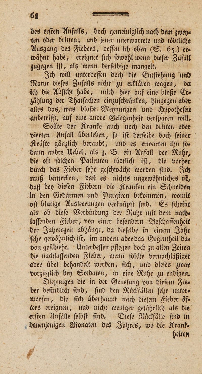 66 — des erſten Anfalls, böch gemeiniglich ni dem zwey⸗ ten oder dritten; und jener unerwartete und töbtliche Ausgang des Fiebers, deſſen ich oben (S. 65.) er⸗ waͤhnt habe, ereignet ſich ſowohl wenn dieſer Zufall zugegen iſt, als wenn derſelbige mangelt. u Ich will unterdeſſen doch die Entſtehung und Natur dieſes Zufalls nicht zu erklaͤren wagen, da ich die Abſicht habe, mich hier auf eine bloße Er⸗ zaͤhlung der Thatſachen einzuſchraͤnken, hingegen aber alles das, was bloße Meynungen und Hypotheſen anbetrifft, auf eine andre Gelegenheit verſparen will. Sollte der Kranke auch noch den dritten oder vierten Anfall uͤberleben, ſo iſt derſelbe doch ſeiner Kraͤfte gaͤnzlich beraubt, und es erwarten ihn ſo⸗ die oft ſolchen Patlenten toͤdtlich iſt, die vorher durch das Fieber ſehr geſchwaͤcht worden ſind. Ich muß bemerken, daß es nichts ungewoͤhnliches iſt, daß bey dieſen Fiebern die Kranken ein Schneiden in den Gedaͤrmen und Purgiren bekommen, womit oft blutige Ausleerungen verknuͤpft ſind. Es ſcheint als ob dieſe Verbindung der Ruhr mit dem nach⸗ laſſenden Fieber, von einer beſondern ee 6 der Jahreszeit abhaͤngt „da dieſelbe in einem Jahr ſehr gewoͤhnlich iſt, im andern aber das Gegentheil da⸗ von geſchieht. Unterdeſſen pflegen doch zu allen Zeiten die nachlaſſenden Fieber, wenn ſolche vernachlaͤßiget oder uͤbel behandelt werden, ſich, und dieſes zwar vorzuͤglich bey Soldaten, in eine Ruhr zu endigen. Diejenigen die in der Geneſung von dieſem Fie⸗ ber befindlich find, find den Ruͤckfaͤllen ſehr unter⸗ worfen, die ſich überhaupt nach dieſem Fieber oͤf⸗ ters ereignen, und nicht weniger gefaͤhrlich als die erſten Anfälle ſelbſt ſind. Dieſe Ruͤckfaͤlle find in denenjenigen Monaten des Jahres, wo die Krank⸗ heiten Pr *