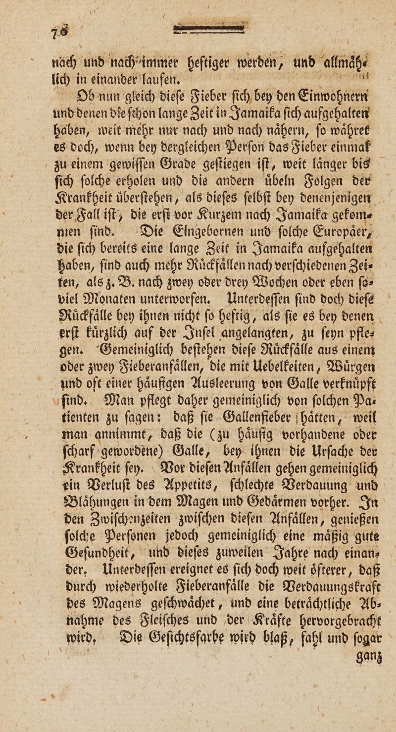ee 78 noch und Hache immer heftiger werden, ’ und ale Ob nun gleich dieſe Fieber fi ch bey den Einwöhrer und denen die ſchon lange Zeit in Jamaika ſich aufgehalten haben, weit mehr nur nach und nach nähern, ſo waͤhret es doch, wenn bey dergleichen Perſon das Fieber einmal zu einem gewiſſen Grade geſtiegen iſt, weit laͤnger bis ſich ſolche erholen und die andern uͤbeln Folgen der Krankheit uͤberſtehen, als dieſes ſelbſt bey denenjenigen der Fall iſt, die erſt vor Kurzem nach Jamaika gekom⸗ men ſind. Die Eingebornen und ſolche Europaͤer, die ſich bereits eine lange Zeit in Jamaika aufgehalten haben, ſind auch mehr Ruͤckfaͤllen nach verſchiedenen Zei⸗ ten, als z. B. nach zwey oder drey Wochen oder eben ſo⸗ viel Monaten unterworfen. Unterdeſſen find doch dieſe Ruͤckfaͤlle bey ihnen nicht ſo heftig, als ſie es bey denen erſt kuͤrzlich auf der Inſel angelangten, zu ſeyn pfle⸗ gen. Gemeiniglich beſtehen dieſe Ruͤckfaͤlle aus einem oder zwey Fieberanfaͤllen, die mit Uebelkeiten, Wuͤrgen und oft einer haͤufigen Ausleerung von Galle verknuͤpft tienten zu ſagen: daß fie Gallenfieber haͤtten, weil ſcharf gewordene) Galle, bey ihnen die Urſache den Krankheit fey. Vor dieſen Anfaͤllen gehen gemeiniglich ein Verluſt des Appetits, ſchlechte Verdauung und Blaͤhungen in dem Magen und Gedaͤrmen vorher. In den Zwiſchenzeiten zwiſchen dieſen Anfaͤllen, genießen ſolche Perſonen jedoch gemeiniglich eine maͤßig gute Geſundheit, und dieſes zuweilen Jahre nach einan⸗ der. Unterdeſſen ereignet es ſich doch weit oͤfterer, daß durch wiederholte Fieberanfaͤlle die Verdauungskraft des Magens geſchwaͤchet, und eine betraͤchtliche Ab⸗ nahme des Fleiſches und der Kraͤfte hervorgebracht ganz