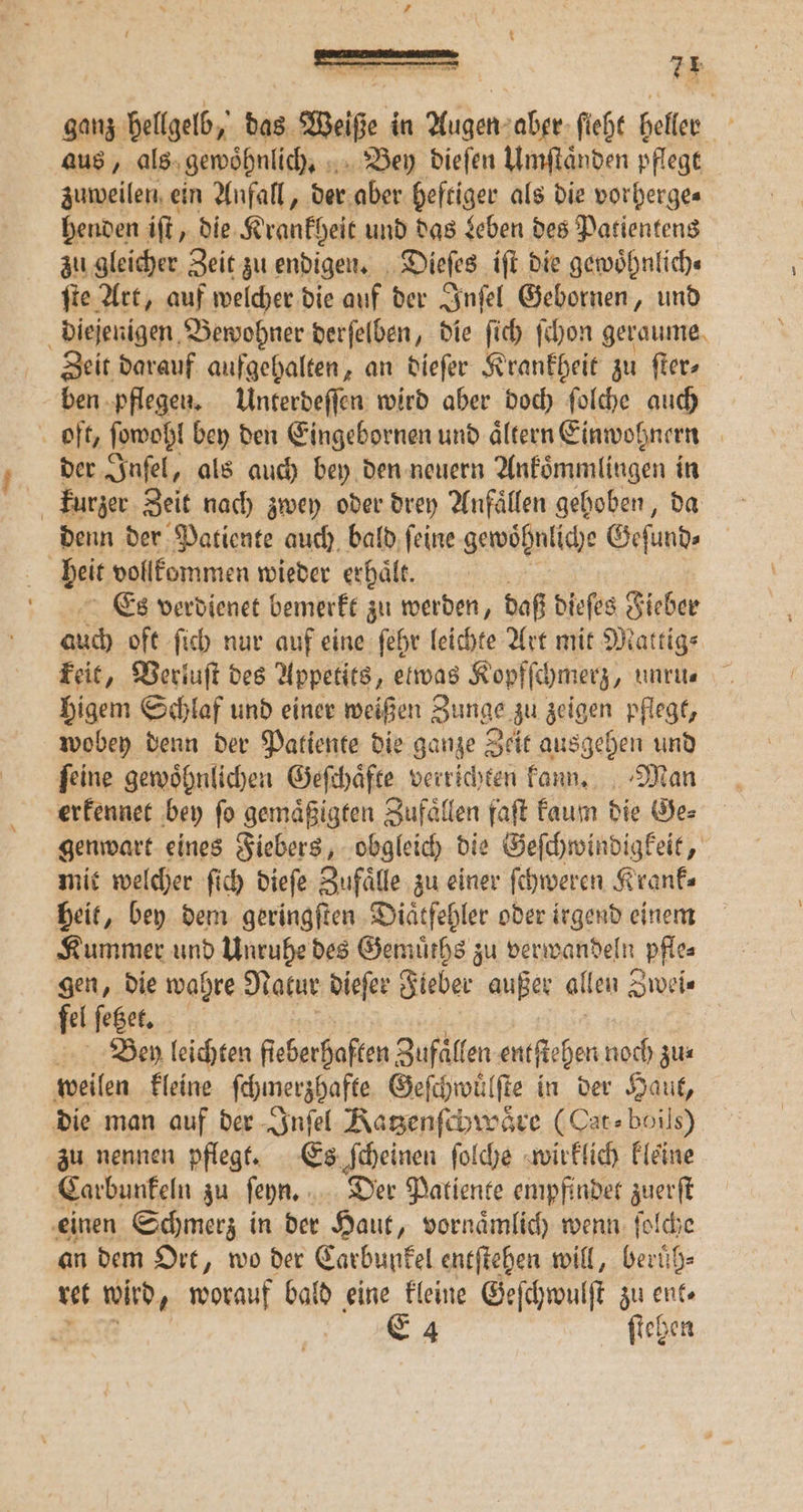 [3 ganz hellgelb, das Weiße in — — aber ſieht heller A aus, als gewoͤhnlich. Bey dieſen Umſtaͤnden pflegt zuweilen ein Anfall, der aber heftiger als die vorherge⸗ henden iſt, die Krankheit und das Leben des Patientens zu gleicher Zeit zu endigen. Dieſes iſt die gewoͤhnlich⸗ fie Art, auf welcher die auf der Inſel Gebornen, und diejenigen Bewohner derſelben, die ſich ſchon geraume Zeit darauf aufgehalten, an dieſer Krankheit zu ſter⸗ ben pflegen. Unterdeſſen wird aber doch ſolche auch oft, wohl bey den Eingebornen und aͤltern Einwohnern | der Inſel, als auch bey den neuern Ankoͤmmlingen in kurzer Zeit nach zwey oder drey Anfaͤllen gehoben, da denn der Patiente auch bald ſeine gewöhnliche Geſund⸗ beit vollkommen wieder erhaͤlt. Es verdienet bemerkt zu werden, daß dieſes Fieber ach oft ſich nur auf eine ſehr leichte Art mit Mattig⸗ keit, Verluſt des Appetits, etwas Kopfſchmerz, unru. higem Schlaf und einer weißen Zunge zu zeigen pflegt, wobey denn der Patiente die ganze Zeit ausgehen und ſeine gewoͤhnlichen Geſchaͤfte verrichten kann. Man erkennet bey ſo gemaͤßigten Zufaͤllen faſt kaum die Ge⸗ genwart eines Fiebers, obgleich die Geſchwindigkeit, mit welcher ſich dieſe Zufälle zu einer ſchweren Krank⸗ heit, bey dem geringſten Diaͤtfehler oder irgend einem Kummer und Unruhe des Gemuͤths zu . \ pfles gen, die wahre Natur dieſer Fieber außer allen Zwei⸗ fel ſetzet. Ben leichten fieberhaften Zufaͤllen entſtehen noch zus weilen kleine ſchmerzhafte Geſchwuͤlſte in der Haut, die man auf der Inſel Katzenſchwaͤre (Cat⸗boils) zu nennen pflegt. Es ſcheinen ſolche wirklich kleine Carbunkeln zu ſeyn. Der Patiente empfindet zuerſt einen Schmerz in der Haut, vornaͤmlich wenn ſolche an dem Ort, wo der Carbunkel entſtehen will, beruͤh⸗ ret wird, worauf bald eine kleine Geſchwulſt zu ent—