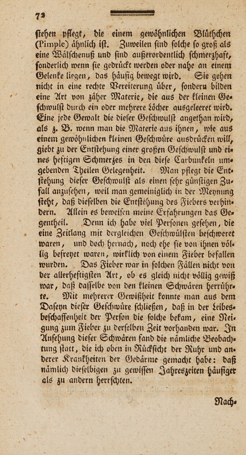 = 73 — g zu — ſtehen En „ die einem gewoͤhnlichen Blüchchen (Pimple) ähnlich iſt. Zuweilen find ſolche fo groß als eine Waͤlſchenuß und ſind außerordentlich ſchmerzhaft, ſonderlich wenn ſie gedruͤckt werden oder nahe an einem Gelenke liegen, das haͤufig bewegt wird. Sie gehen nicht in eine rechte Vereiterung über, ſondern bilden eine Art von zaͤher Materie, die aus der kleinen Ge⸗ ſchwulſt durch ein oder mehrere Locher ausgeleeret wird. Eine jede Gewalt die dieſer Geſchwulſt angethan wird, als z. B. wenn man die Materie aus ihnen, wie aus einem gewoͤhnlichen kleinen Geſchwuͤre ausdruͤcken will, giebt zu der Entſtehung einer großen Geſchwulſt und ei⸗ nes heftigen Schmerzes in den dieſe Carbunkeln um⸗ gebenden Theilen Gelegenheit. Man pflegt die Ent⸗ ſtehung dieſer Geſchwulſt als einen ſehr günftigen Zu⸗ fall anzuſehen, weil man gemeiniglich in der Meynung ſteht, daß dieſelben die Entſtehung des Fiebers verhin⸗ dern. Allein es beweiſen meine Erfahrungen das Ge⸗ gentheil. Denn ich habe viel Perſonen geſehen, die eine Zeitlang mit dergleichen Geſchwuͤlſten beſchweret waren, und doch hernach, noch ehe ſie von ihnen voͤl⸗ lig befreyet waren, wirklich von einem Fieber befallen wurden. Das Fieber war in ſolchen Faͤllen nicht von der allerheſtigſten Art, ob es gleich nicht voͤllig gewiß war, daß daſſelbe von den kleinen Schwaͤren herruͤhr⸗ te. Mit mehrerer Gewißheit konnte man aus dem Daſeyn dieſer Geſchwuͤre ſchließen, daß in der Leibes⸗ beſchaffenhelt der Perſon die ſolche bekam, eine Nei— gung zum Fieber zu derſelben Zeit vorhanden war. In Anſehung dieſer Schwaͤren fand die naͤmliche Beobach⸗ tung ſtatt, die ich oben in Ruͤckſicht der Ruhr und ans derer Krankheiten der Gedaͤrme gemacht habe: daß naͤmlich dieſelbigen zu gewiſſen Sarnen häufiger als zu andern herrſchten. Du