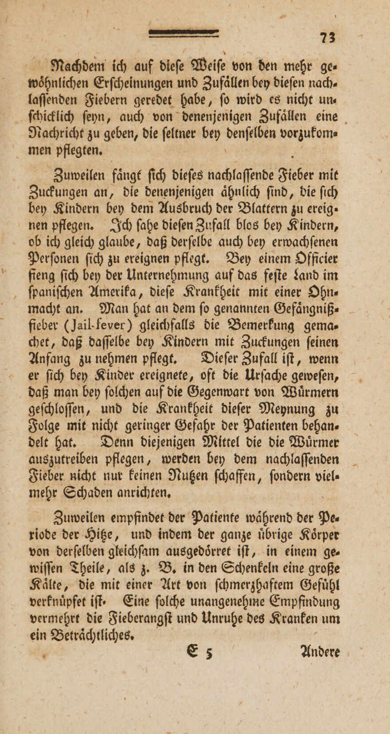 Nachdem ich auf diefe Weiſe von den mehr ges woͤhnlichen Erſcheinungen und Zufaͤllen bey dieſen nach. laſſenden Fiebern geredet habe, fo wird es nicht uns ſchicklich ſeyn, auch von denenjenigen Zufaͤllen eine Nachricht zu geben, die IRA: bey ehr vorzukom⸗ men pflegten. Zuweilen faͤngt ſich dieſes nachlaffende Fieber mit Zuckungen an, die denenjenigen aͤhnlich ſind, die ſich bey Kindern bey dem Ausbruch der Blattern zu ereig⸗ nen pflegen. Ich ſahe dieſen Zufall blos bey Kindern, ob ich gleich glaube, daß derſelbe auch bey erwachſenen Perſonen ſich zu ereignen pflegt. Bey einem Officier fieng ſich bey der Unternehmung auf das feſte Land im ſpaniſchen Amerika, dieſe Krankheit mit einer Ohn⸗ macht an. Man hat an dem ſo genannten Gefaͤngniß⸗ fieber (Jail. fever) gleichfalls die Bemerkung gema⸗ chet, daß daſſelbe bey Kindern mit Zuckungen ſeinen Anfang zu nehmen pflegt. Dieſer Zufall iſt, wenn er ſich bey Kinder ereignete, oft die Urſache geweſen, daß man bey ſolchen auf die Gegenwart von Wuͤrmern geſchloſſen, und die Krankheit dieſer Meynung zu Folge mit nicht geringer Gefahr der Patienten behan⸗ delt hat. Denn diejenigen Mittel die die Wuͤrmer auszutreiben pflegen, werden bey dem nachlaſſenden Fieber nicht nur keinen Nutzen ſchaffen, ſondern viel⸗ mehr Schaden anrichten. Zuweilen empfindet der Patiente waͤhrend der Pe riode der Hitze, und indem der ganze uͤbrige Koͤrper von derſelben gleichſam ausgedoͤrret iſt, in einem ge wiſſen Theile, als z. B. in den Schenkeln eine große Kaͤlte, die mit einer Art von ſchmerzhaftem Gefuͤhl verknuͤpfet iſt. Eine ſolche unangenehme Empfindung vermehrt die Fieberangſt und Unruhe des Kranken um ein Betraͤchtliches. 0 E 5 Andere