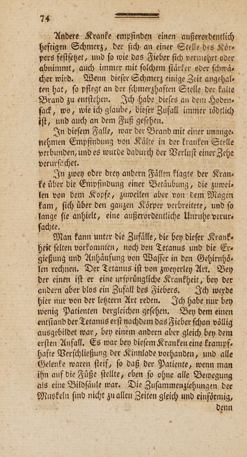 * Andere Kranke empfinden einen außerordentlich | Goftigen, Schmerz, der ſich an einer Stelle des Koͤr⸗ pers feſtſetzet, und ſo wie das Fieber ſich vermehrt oder abnimmt, auch immer mit ſolchem ſtaͤrker oder ſchwaͤ⸗ cher wird. Wenn dieſer Schmerz einige Zeit angehal⸗ ten hat, ſo pflegt an der ſchmerzhaſten Stelle der kalte Brand zu entſtehen. Ich habe dieſes an dem Hoden⸗ ſack, wo, wie ich glaube, bieſer Zufall immer cod ich iſt, und auch an dem Fuß geſehen. In dieſem Falle, war der Brand mit einer unange⸗ nehmen Empfindung von Kaͤlte in der kranken Stelle verbunden, und es wurde dadurch ber Verluſt einer Zehe veruſachet. In zwey oder drey andern Fall en kl lagte der Kran⸗ ke über die Empfindung einer Betaͤubung, die zuwei⸗ len von dem Kopfe, zuweilen aber von dem Magen kam, ſich uͤber den ganzen Koͤrper verbreitete, und ſo lange ſie anhielt, eine eee iche Untuhe verur⸗ achte. \ j Man kann unter die Zufall „die bey dieſer Krank. heit ſelten vorkommen, noch den Tetanus und die Er⸗ gießung und Anhaͤufung von Waſſer in den Gehirnhoͤ. len rechnen. Der Tetanus iſt von zweyerley Art. Bey der einen iſt er eine urfprüngliche Krankheit, bey der andern aber blos ein Zufall des Fiebers. Ich werde hier nur von der letztern Art reden. Ich habe nur bey wenig Patienten dergleichen geſehen. Bey dem einen entſtand der Tetanus erſt nachdem das Fieber ſchon völlig ausgebildet war, bey einem andern aber gleich bey dem erſten Anfall. Es war bey dieſem Kranken eine krampf⸗ hafte Verſchließung der Kinnlade vorhanden, und alle Gelenke waren ſteif, ſo daß der Patiente, wenn man ihn auf die Fuͤße ſtellte, eben ſo ohne alle Bewegung als eine Bildſaͤule war. Die Zuſammenziehungen der Muskeln ſind nicht zu allen r gleich und einförmig, Neun