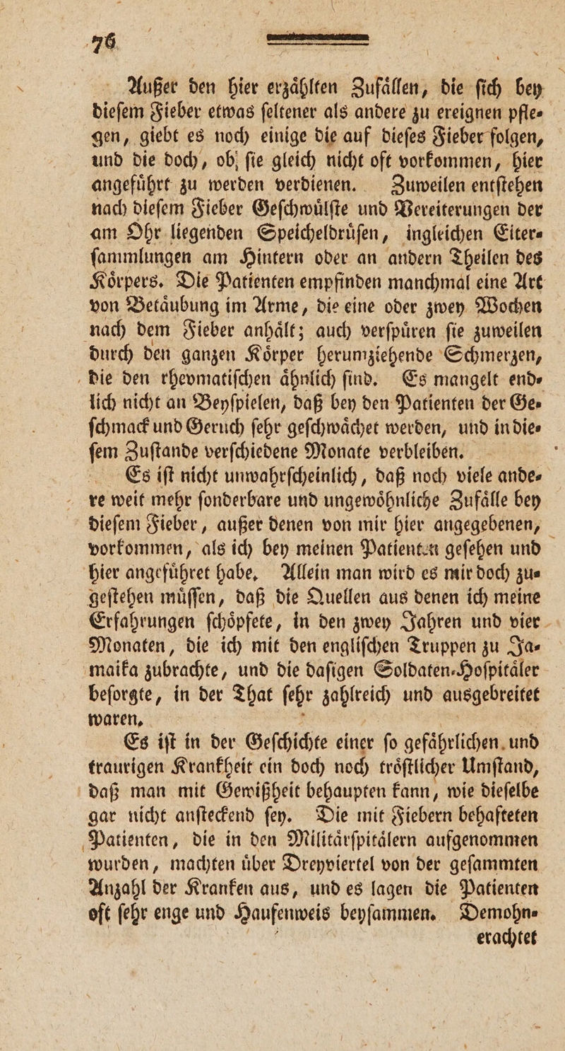\ Außer den hier erzaͤhlten Zufaͤllen, die ſich bey dieſem Fieber etwas feltener als andere zu ereignen pfles gen, giebt es noch einige die auf dieſes Fieber folgen, und die doch, ob ſie gleich nicht oft vorkommen, hier angefuͤhrt zu werden verdienen. Zuweilen entſtehen nach dieſem Fieber Geſchwuͤlſte und Vereiterungen der am Ohr liegenden Speicheldruͤſen, ingleichen Eiter⸗ ſammlungen am Hintern oder an andern Theilen des Koͤrpers. Die Patienten empfinden manchmal eine Art von Betaͤubung im Arme, die eine oder zwey Wochen nach dem Fieber anhaͤlt; auch verſpuͤren ſie zuweilen durch den ganzen Koͤrper herumziehende Schmerzen, die den rhevmatiſchen aͤhnlich find. Es mangelt end⸗ lich nicht an Beyſpielen, daß bey den Patienten der Ge⸗ ſchmack und Geruch ſehr geſchwaͤchet werden, und in die⸗ ſem Zuſtande verſchiedene Monate verbleiben. i Es iſt nicht unwahrſcheinlich, daß noch viele ande⸗ re weit mehr ſonderbare und ungewoͤhnliche Zufaͤlle bey dieſem Fieber, außer denen von mir hier angegebenen, vorkommen, als ich bey meinen Patienten geſehen und hier angefuͤhret habe. Allein man wird es mir doch zu⸗ geſtehen muͤſſen, daß die Quellen aus denen ich meine Erfahrungen ſchoͤpfete, in den zwey Jahren und vier Monaten, die ich mit den engliſchen Truppen zu Ja⸗ maika zubrachte, und die daſigen Soldaten⸗Hoſpitaͤler beſorgte, in der That ſehr zahlreich und ausgebreitet waren, Es iſt in der Geſchichte einer fo gefährlichen. und traurigen Krankheit ein doch noch troͤſtlicher Umſtand, daß man mit Gewißheit behaupten kann, wie dieſelbe gar nicht anſteckend ſey. Die mit Fiebern behafteten Patienten, die in den Militaͤrſpitaͤlern aufgenommen wurden, machten uͤber Dreyviertel von der geſammten Anzahl der Kranken aus, und es lagen die Patienten oft ſehr enge und Haufenweis beyſammen. Demohn⸗ erachtet