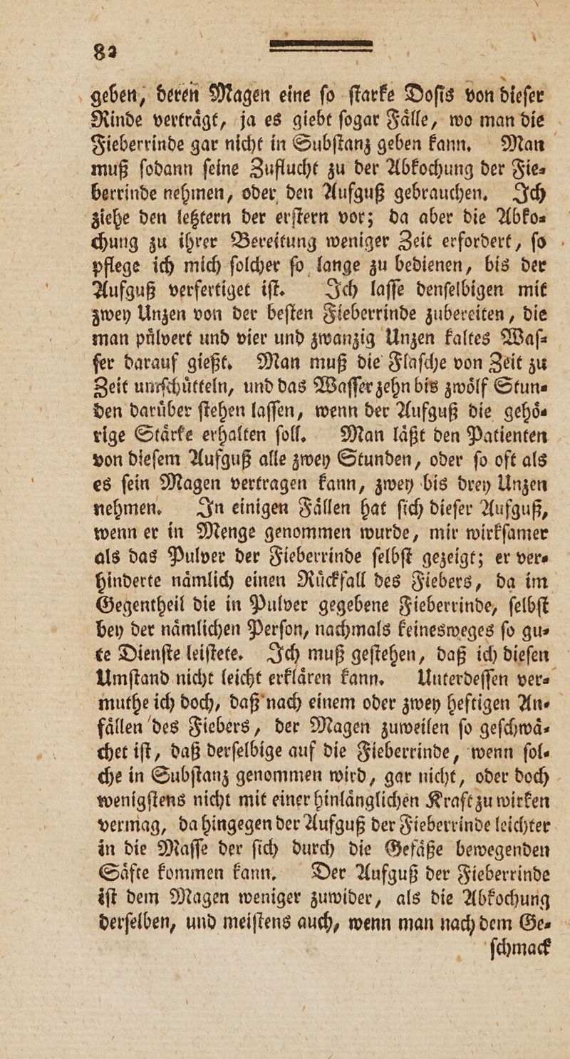 \ “ U . 1 EE 6 8 9 1 h ” g ’ geben, deren Magen eine fo ſtarke Doſis von dieſer Rinde vertraͤgt, ja es giebt ſogar Faͤlle, wo man die Fieberrinde gar nicht in Subſtanz geben kann. Man muß ſodann ſeine Zuflucht zu der Abkochung der Fie⸗ berrinde nehmen, oder den Aufguß gebrauchen. Ich ziehe den letztern der erſtern vor; da aber die Abko⸗ chung zu ihrer Bereitung weniger Zeit erfordert, ſo pflege ich mich ſolcher ſo lange zu bedienen, bis der Aufguß verfertiget iſt. Ich laſſe denſelbigen mit zwey Unzen von der beſten Fieberrinde zubereiten, die man puͤlvert und vier und zwanzig Unzen kaltes Waſ⸗ ſer darauf gießt. Man muß die Flaſche von Zeit zu Zeit untſchuͤtteln, und das Waſſer zehn bis zwoͤlf Stun⸗ den Darüber ſtehen laſſen, wenn der Aufguß die gehoͤ⸗ rige Staͤrke erhalten ſoll. Man laͤßt den Patienten von dieſem Aufguß alle zwey Stunden, oder ſo oft als es ſein Magen vertragen kann, zwey bis drey Unzen nehmen. In einigen Faͤllen hat ſich dieſer Aufguß, wenn er in Menge genommen wurde, mir wirkſamer als das Pulver der Fieberrinde ſelbſt gezeigt; er ver⸗ hinderte naͤmlich einen Ruͤckfall des Fiebers, da im Gegentheil die in Pulver gegebene Fieberrinde, ſelbſt bey der naͤmlichen Perſon, nachmals keinesweges ſo gu⸗ te Dienſte leiſtete. Ich muß geſtehen, daß ich dieſen Umſtand nicht leicht erklaͤren kann. Unterdeſſen ver⸗ muthe ich doch, daß nach einem oder zwey heftigen An⸗ faͤllen des Fiebers, der Magen zuweilen ſo geſchwaͤ⸗ chet iſt „daß derſelbige auf die Fieberrinde, wenn fol. che in Subſtanz genommen wird, gar nicht, oder doch wenigſtens nicht mit einer hinlaͤnglichen Kraft zu wirken vermag, da hingegen der Aufguß der Fieberrinde leichter in die Maſſe der ſich durch die Gefaͤße bewegenden Saͤfte kommen kann. Der Aufguß der Fieberrinde iſt dem Magen weniger zuwider, als die Abkochung derſelben, und meiſtens auch, wenn man nach dem Ge⸗ ſchmack