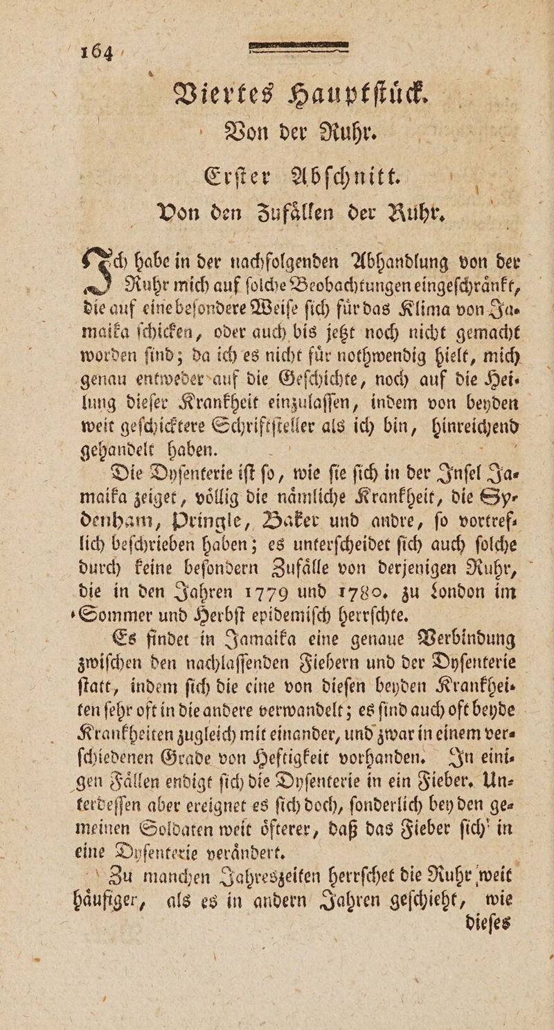 Viertes Hauptſtuͤck. Von der Ruhr. Erſter Abſchnitt. Von den Jufaͤllen der Ruhr. ch habe in der 1 0 Abhandlung von der N Ruhr mich auf ſolche Beobachtungen eingeſchraͤnkt, die auf eine beſondere Weiſe fi) fürdas Klima von Ja⸗ maika ſchicken, oder auch bis jetzt noch nicht gemacht worden ſind; da ich es nicht fuͤr nothwendig hielt, mich genau entweder auf die Geſchichte, noch auf die Hei⸗ lung dieſer Krankheit einzulaſſen, indem von beyden weit geſchicktere Schtifſtel er als ich bin, hinreichend gehandelt haben. Die Dyſenterie ift fo, wie fie ſich in der Inſel Ja⸗ maika zeiget, völlig die naͤmliche Krankheit, die Syr denham, Dringle, Baker und andre, ſo vortref— lich beſchrieben haben; es unterſcheidet ſich auch ſolche durch keine beſondern Zufaͤlle von derjenigen Ruhr, die in den Jahren 1779 und 1780. zu London im Sommer und Herbſt epidemiſch herrſchte. Es findet in Jamaika eine genaue Verbindung zwiſchen den nachlaſſenden Fiebern und der Dyſenterie ſtatt, indem ſich die eine von dieſen beyden Krankhei⸗ ten ſehr oft in die andere verwandelt; es ſind auch oft beyde Krankheiten zugleich mit einander, und zwar in einem ver⸗ ſchiedenen Grade von Heftigkeit vorhanden. In eini⸗ gen Faͤllen endigt ſich die Dyſenterie in ein Fieber. Un⸗ terdeſſen aber ereignet es ſich doch, ſonderlich bey den ge⸗ meinen Soldaten weit oͤfterer, daß das Fieber ſich' in eine Dyſenter ie verändert. : Zu manchen Jahreszeiten berrſchet die Ruhr weit haͤufiger, als es in andern Jahren geſchieht, wie dieſes
