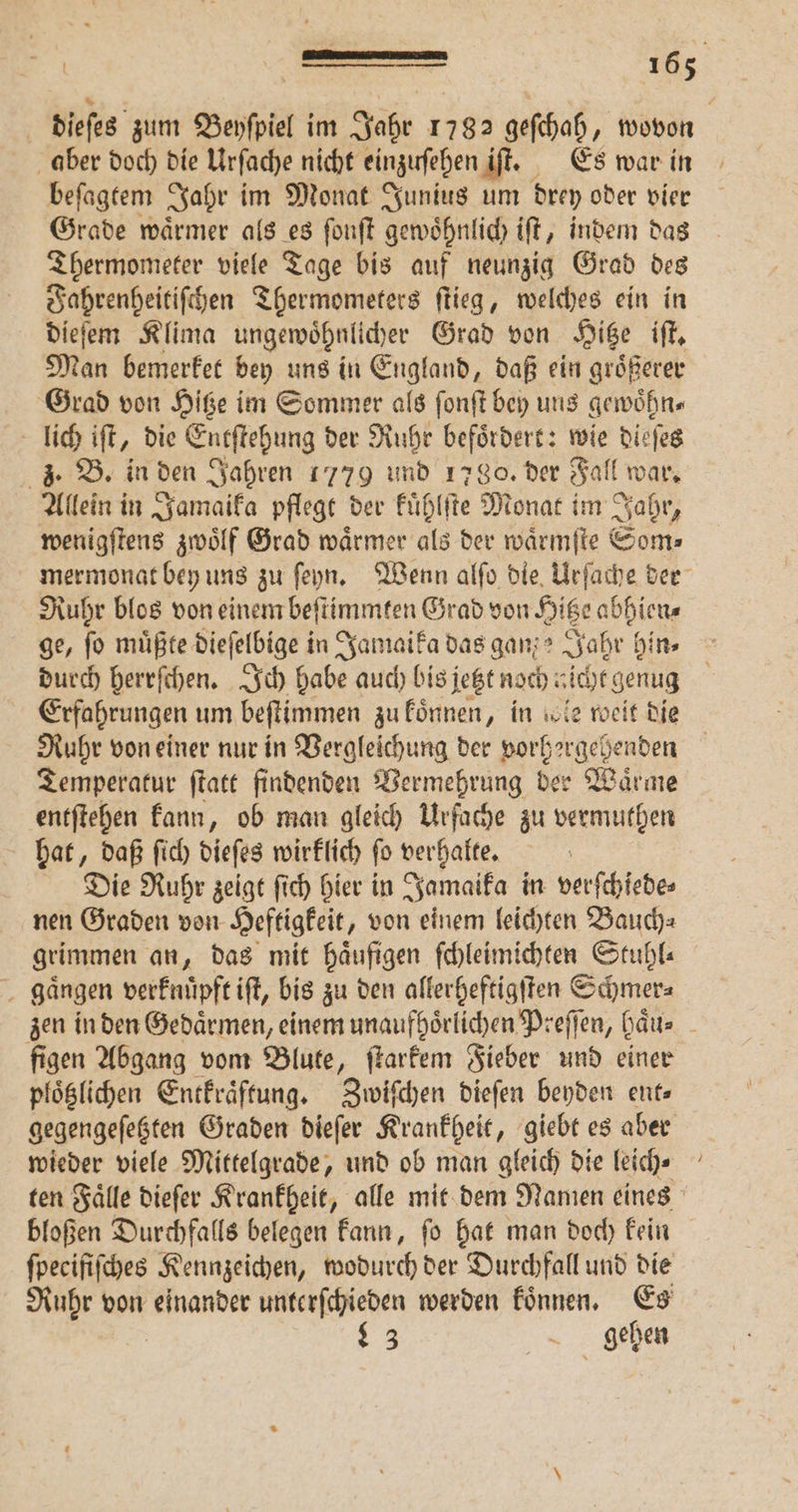 beſagtem Jahr im Monat Junius um drey oder vier Grade waͤrmer als es ſonſt gewoͤhnlich iſt, indem das Thermometer viele Tage bis auf neunzig Grad des Fahrenheitiſchen Thermometers ſtieg, welches ein in dieſem Klima ungewoͤhnlicher Grad von Hitze iſt. Man bemerket bey uns in England, daß ein groͤßerer Grad von Hitze im Sommer als ſonſt bey uns gewoͤhn⸗ lich iſt, die Entſtehung der Ruhr befoͤrdert: wie dieſes 3. B. in den Jahren 1779 und 1780. der Fall war. Allein in Jamaika pflegt der kuͤhlſte Monat im Jahr, wenigſtens zwoͤlf Grad BT als der waͤrmſte Som⸗ Ruhr blos von einem beſtimmten Grad von Hitze abhien⸗ ge, fo müßte dieſelbige in Jamaika das ganze Jahr hin⸗ Ruhr von einer nur in Vergleichung der vorhergehenden Temperatur ſtatt findenden Vermehrung ber Waͤrme entſtehen kann, ob man gleich Urfache zu vermuthen hat, daß ſich dieſes wirklich ſo verhalte. Die Ruhr zeigt ſich hier in Jamaika in verſchiede⸗ nen Graden von Heftigkeit, von einem leichten Bauch⸗ grimmen an, dag mit häufigen ſchleimichten Stuhl gaͤngen verknüpft ift, bis zu den allerheftigſten Schmer⸗ figen Abgang vom Blute, ſtarkem Fieber und einer plöglihen Entkraͤſtung. Zwiſchen dieſen beyden ent» gegengeſetzten Graden dieſer Krankheit, giebt es aber wieder viele Mittelgrade, und ob man gleich die leich⸗ bloßen Durchfalls belegen kann, ſo hat man doch kein fpecififches Kennzeichen, wodurch der Durchfall und die Ruhr von einander unterſchieden werden koͤnnen. Es 983 gehen —