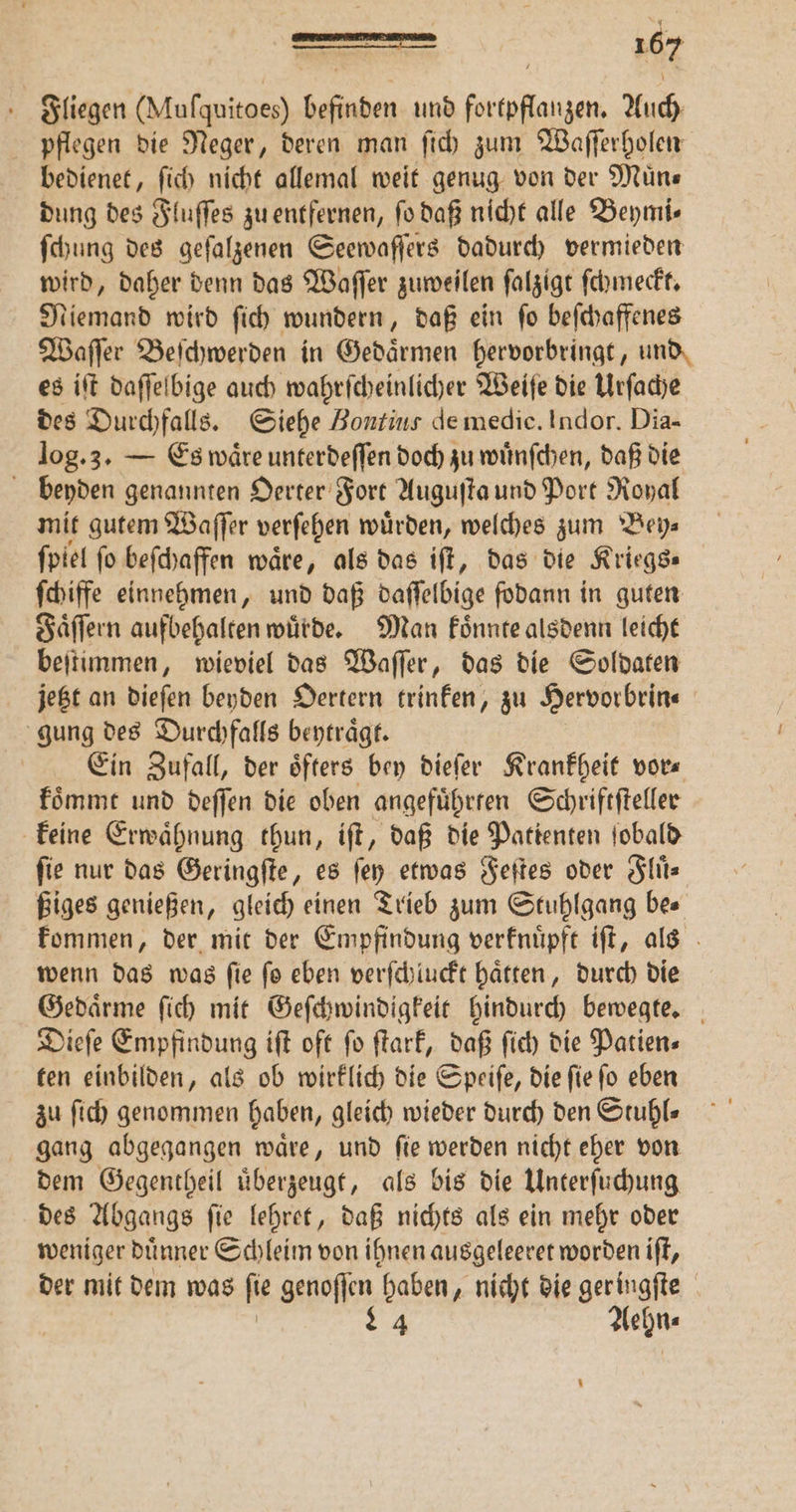 Fliegen (Muſquitoes) befinden und fortpflanzen. Auch pflegen die Neger, deren man ſich zum Waſſerholen bedienet, ſich nicht allemal weit genug von der Muͤn⸗ dung des Fluſſes zu entfernen, ſo daß nicht alle Beymi⸗ ſchung des geſalzenen Seewaſſers dadurch vermieden wird, daher denn das Waſſer zuweilen ſalzigt ſchmeckt. Niemand wird ſich wundern, daß ein ſo beſchaffenes Waſſer Beſchwerden in Gedaͤrmen hervorbringt, und, es iſt daſſelbige auch wahrſcheinlicher Weiſe die Urſache des Durchfalls. Siehe Bontins de medie. Indor. Dia- log. 3. — Es wäre unterdeflen doch zu wuͤnſchen, daß die benyden genannten Oerter Fort Auguſta und Port Royal mit gutem Waſſer verſehen wuͤrden, welches zum Bey⸗ ſpiel fo beſchaffen wäre, als das iſt, das die Kriegs ſchiffe einnehmen, und daß daſſelbige ſodann in guten Faͤſſern aufbehalten wuͤrde. Man koͤnnte alsdenn leicht beſtimmen, wieviel das Waſſer, das die Soldaten jetzt an dieſen beyden Oertern trinken, zu Hervorbrin⸗ | gung des Durchfalls beytraͤgt. Ein Zufall, der öfters bey dieſer Krankheit vor« koͤmmt und deſſen die oben angefuͤhrten Schriftſteller keine Erwähnung thun, iſt, daß die Patienten ſobald fie nur das Geringſte, es fen etwas Feſtes oder Fluͤ⸗ ßiges genießen, gleich einen Trieb zum Stuhlgang be⸗ kommen, der mit der Empfindung verknuͤpft iſt, als wenn das was ſie ſo eben verſchluckt haͤtten, durch die Gedaͤrme ſich mit Geſchwindigkeit hindurch bewegte. Dieſe Empfindung iſt oft ſo ſtark, daß ſich die Patien⸗ ten einbilden, als ob wirklich die Speiſe, die ſie ſo eben zu ſich genommen haben, gleich wieder durch den Stuhls gang abgegangen waͤre, und ſie werden nicht eher von dem Gegentheil uͤberzeugt, als bis die Unterſuchung des Abgangs ſie lehret, daß nichts als ein mehr oder weniger duͤnner Schleim von ihnen ausgeleeret worden iſt, der mit dem was ſie genoſſen haben, nicht die ger ingſte 84 Aehn⸗