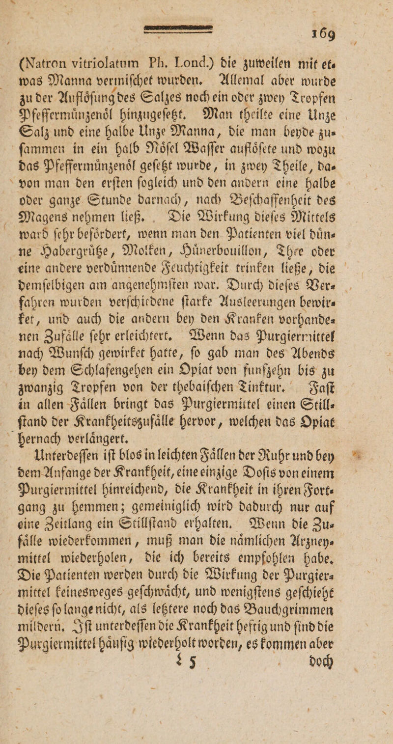 (Natron NR. Ph. Lond.) die zuweilen mit et— was Manna vermiſchet wurden. Allemal aber wurde zu der Aufloͤſung des Salzes noch ein oder zwey Tropfen Deffermüngens hinzugeſetzt. Man theilte eine Unze Salz und eine halbe Unze Manna, die man beyde zus + das Pfeffermuͤnzenoͤl geſetzt wurde, in zwey Theile, da⸗ von man den erſten ſogleich und den andern eine halbe Magens nehmen ließ. Die Wirkung dieſes Mittels ward ſehr befoͤrdert, wenn man den Patienten viel duͤn⸗ eine andere verduͤnnende Feuchtigkeit trinken ließe, die demſelbigen am angenehmſten war. Durch dieſes Ver- fahren wurden verſchiedene ſtarke Ausleerungen bewirs ket, und auch die andern bey den Kranken vorhande⸗ nen Zufaͤlle ſehr erleichtert. Wenn das Purgiernittel nach Wunſch gewirket hatte , fo gab man des Abends in allen Fällen bringt das Purgiermittel einen Still— ftand der Krankheitszufaͤlle hervor, welchen das Opiat Unterdeſſen iſt blos in leichten Faͤllen der Ruhr und bey dem Anfange der Krankheit, eine einzige Doſis von einem gang zu hemmen; gemeiniglich wird dadurch nur auf eine Zeitlang ein Stillſtand erhalten. Wenn die Zu⸗ Die Patienten werden durch die Wirkung der Purgiers mittel keinesweges geſchwaͤcht, und wenigſtens geſchieht dieſes ſo lange nicht, als letztere noch das Bauchgrimmen mildern. Iſt unterdeſſen die Krankheit heftig und ſind die Purgiermittel haufig gig worden, es kommen aber 95 doch