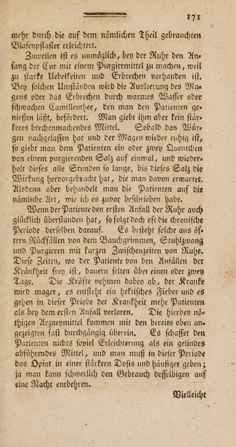 TEE STIER 171 Ä Blaſenpflaſter erleichtert. Zuweilen iſt es unmoͤglich, bey der Ruhr den Ans fang der Cur mit einem Purgiermittel zu machen, weil zu ſtarke Uebelkeiten und Erbrechen vorhanden iſt. Bey ſolchen Umſtaͤnden wird die Ausleerung des Ma⸗ gens oder das Erbrechen durch warmes Waſſer oder ſchwachen Camillenthee, den man den Patienten ges nießen laͤßt, befördert. Man giebt ihm aber kein ſtaͤr⸗ keres brechenmachendes Mittel. Sobald das Wuͤr— gen nachgelaſſen hat und der Magen wieder ruhig iſt, ſo giebt man dem Patienten ein oder zwey Quentchen von einem purgierenden Salz auf einmal, und wieder Wirkung hervorgebracht hat, die man davon erwartet. Alsdenn aber behandelt man die Patienten auf die naͤmliche Art, wie ich es zuvor beſchrieben habe. Wenn der Patiente den erſten Anfall der Ruhr auch tern Ruͤckfaͤllen von dem Bauchgrimmen, Stuhlzwang und Purgieren mit kurzen Zwiſchenzeiten von Ruhe. Dieſe Zeiten, wo der Patiente von den Anfällen der Kraͤnkheit frey iſt, dauern ſelten über einen oder zwey Tage. Die Kräfte nehmen dabey ab, der Kranke wird mager, es entſteht ein hektiſches Fieber und es gehen in dieſer Priode der Krankheit mehr Patienten als bey dem erſten Anfall verloren. Die hierbey noͤ— gezeigten faſt durchgaͤngig uͤberein. Es ſchaffet den Patienten nichts ſoviel Erleichterung als ein gelindes abfuͤhrendes Mittel, und man muß in dieſer Periode das Opiat in einer ſtaͤrkern Doſis und haͤufiger geben; ja man kann ſchwerlich den Gebrauch deſſelbigen auf eine Nacht entbehren. Vielleicht