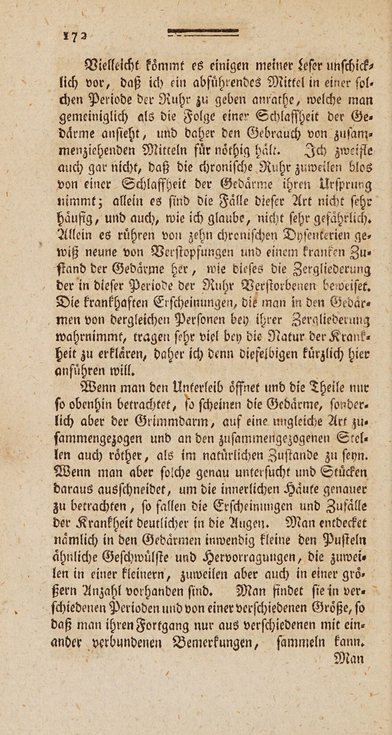 Vielleicht koͤmmt es einigen 1 Leſer wusch lich vor, daß ich ein abfuͤhrendes Mittel in einer fol« chen Periode der Ruhr zu geben anrathe, welche man gemeiniglich als die Folge einer Schlaffheit der Ge⸗ daͤrme anſieht, und daher den Gebrauch von zuſam⸗ auch gar nicht, daß die chroniſche Nuhr zuweilen blos häufig, und auch, wie ich glaube, nicht ſehr gefährlich, Allein es ruͤhren von zehn chroniſchen Dyſenterien ge⸗ wiß neune von Verſtopfungen und einem kranken Zu⸗ ſtand der Gedaͤrme her, wie dieſes die Zergliederung der in dieſer Periode der Ruhr Verſtorbenen beweiſet. Die krankhaften Erſcheinungen, die man in den Gedaͤr⸗ men von dergleichen Perſonen bey ihrer Zergliederung wahrnimmt, tragen ſehr viel bey die Natur der Krank⸗ heit zu erklaͤren, daher ich denn diefelbigen kuͤrzlich 5 anfuͤhren will. Wenn man den Unterleib oͤffnet und die Theile nur ſo obenhin betrachtet, fo ſcheinen die Gedaͤrme, ſonder⸗ ſammengezogen und an den zuſammengezogenen Stel⸗ len auch roͤther, als im natürlichen Zuſtande zu ſeyn. Wenn man aber ſolche genau unterſucht und Stuͤcken daraus ausſchneidet, um die innerlichen Haͤute genauer zu betrachten, fo fallen die Erſcheinungen und Zufälle naͤmlich in den Gedaͤrmen inwendig kleine den Puſteln aͤhnliche Geſchwuͤlſte und Hervorragungen, die zuwei⸗ ſchiedenen Perioden und von einer verſchiedenen Groͤße, ſo daß man ihren Fortgang nur aus verſchiedenen mit eins ander verbundenen Bemerkungen, ſammeln kann. 1 71