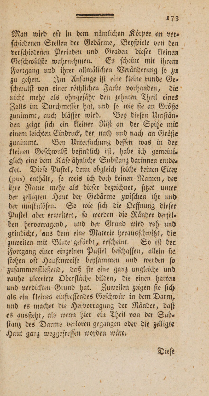 Man wird oft in dem naͤmlichen Körper an vera ſchiedenen Stellen der Gedaͤrme, Beyſpiele von den 5 verſchiedenen Perioden und Graden dieſer kleinen Geſchwuͤlſte wahrnehmen. Es ſcheint mit ihrem Fortgang und ihrer allmaͤlichen Veraͤnderung ſo zu zu gehen. Im Anfange iſt eine kleine runde Ges ſchwulſt von einer roͤthlichen Farbe vorhanden, die nicht mehr als ohngefaͤhr den zehnten Theil eines Zolls im Durchmeſſer hat, und ſo wie ſie an Groͤße zunimmt, auch blaͤſſer wird. Bey dieſen Umſtaͤn⸗ den zeigt ſich ein kleiner Riß an der Spitze mit einem leichten Eindruck, der nach und nach an Groͤße zunimmt. Bey Unterſuchung deſſen was in der kleinen Geſchwulſt befindlich iſt, habe ich gemeini⸗ glich eine dem Kaͤſe ähnliche Subſtanz darinnen entde« cket. Dieſe Puſtel, denn obgleich ſolche keinen Eiter (pus) enthält, fo weis ich doch keinen Namen, der ihre Natur mehr als dieſer bezeichnet, ſitzet unter der zelligten Haut der Gedaͤrme zwiſchen ihr und der muſkuloͤſen. So wie ſich die Oeffnung dieſer Puſtel aber erweitert, fo werden die Raͤnder derſel⸗ ben hervorragend, und der Grund wird roh und grindieht, aus dem eine Materie herausſchwitzt, die zuweilen mit Blute gefaͤrbt, erſcheint. So iſt der Fortgang einer einzelnen Puſtel beſchaffen , allein fie ſtehen oft Haufenweiſe beyſammen und werden ſo zuſammenfließend, daß ſte eine ganz ungleiche und rauhe ulcerirte Oberflaͤche bilden, die einen harten und verdickten Grund hat. Zuweilen zeigen fie ſich als ein kleines einfreſſendes Geſchwuͤr in dem Darm, und es machet die Hervorragung der Raͤnder, daß es ausſieht, als wenn hier ein Theil von der Gub« ſtanz des Darms verloren gegangen oder die zelligte Haut ganz weggefreſſen worden wäre, Diefe