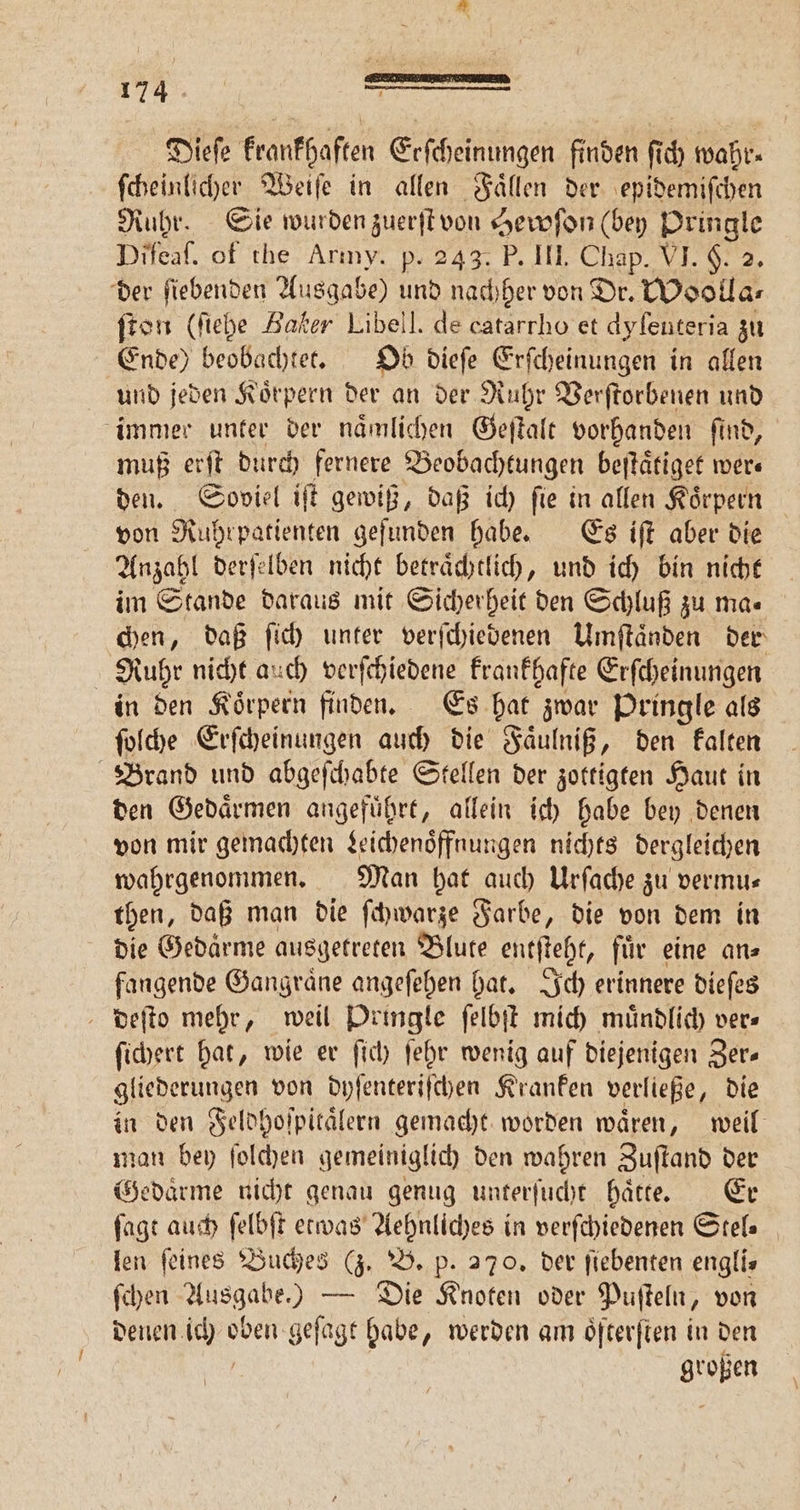 Ei x 1 je 174 Dieſe krankhaften Erſcheinungen finden f 0 wahr⸗ ſcheinlicher Weiſe in allen Faͤllen der epidemiſchen Ruhr. Sie wurden zuerſt von Hewſon (bey Pringle Di feaf. of the Arıny. p. 243. P. III. Chap. VI. §. 2. der ſiebenden Ausgabe) und nachher von Dr. Woolla⸗ ſton (ſiehe Baker Libell. de catarrho et dyſeuteria zu Ende) beobachtet. Ob dieſe Erſcheinungen in allen und jeden Koͤrpern der an der Ruhr Verſtorbenen und immer unter der naͤmlichen Geſtalt vorhanden ſind, muß erſt durch fernere Beobachtungen beſtaͤtiget were den. Soviel iſt gewiß, daß ich ſie in allen Koͤrpern von Ruhrpatienten geſunden habe. Es iſt aber die Anzahl derſelben nicht betraͤchtlich, und ich bin nicht im Stande daraus mit Sicherheit den Schluß zu ma« chen, daß ſich unter verſchiedenen Umſtaͤnden der Ruhr nicht auch verſchiedene krankhafte Erſcheinungen in den Koͤrpern finden. Es hat zwar Pringle als ſolche Erſcheinungen auch die Faͤulniß, den kalten Brand und abgeſchabte Stellen der zottigten Haut in den Gedaͤrmen angefuͤhrt, allein ich habe bey denen von mir gemachten Leichenoͤffnungen nichts dergleichen wahrgenommen. Man hat auch Urſache zu vermu— then, daß man die ſchwarze Farbe, die von dem in die Gedaͤrme ausgetreten Blute entſteht, für eine ans fangende Gangraͤne angeſehen hat. Ich erinnere dieſes deſto mehr, weil Dringle ſelbſt mich muͤndlich ver⸗ ſichert hat, wie er ſich ſehr wenig auf diejenigen Zer⸗ gliederungen von dyſenteriſchen Kranken verließe, die in den Feldhoſpitaͤlern gemacht worden wären, weil man bey ſolchen gemeiniglich den wahren Zuſtand der Gedaͤrme nicht genau genug unterſucht haͤtte. Er ſagt auch ſelbſt etwas Aehnliches in verſchiedenen Stel⸗ len ſeines Buches (z. B. p. 270. der ſiebenten engli⸗ ſchen Ausgabe.) — Die Knoten oder Puſteln, von denen. 28 er geſagt habe, werden am oͤſterſten in den großen