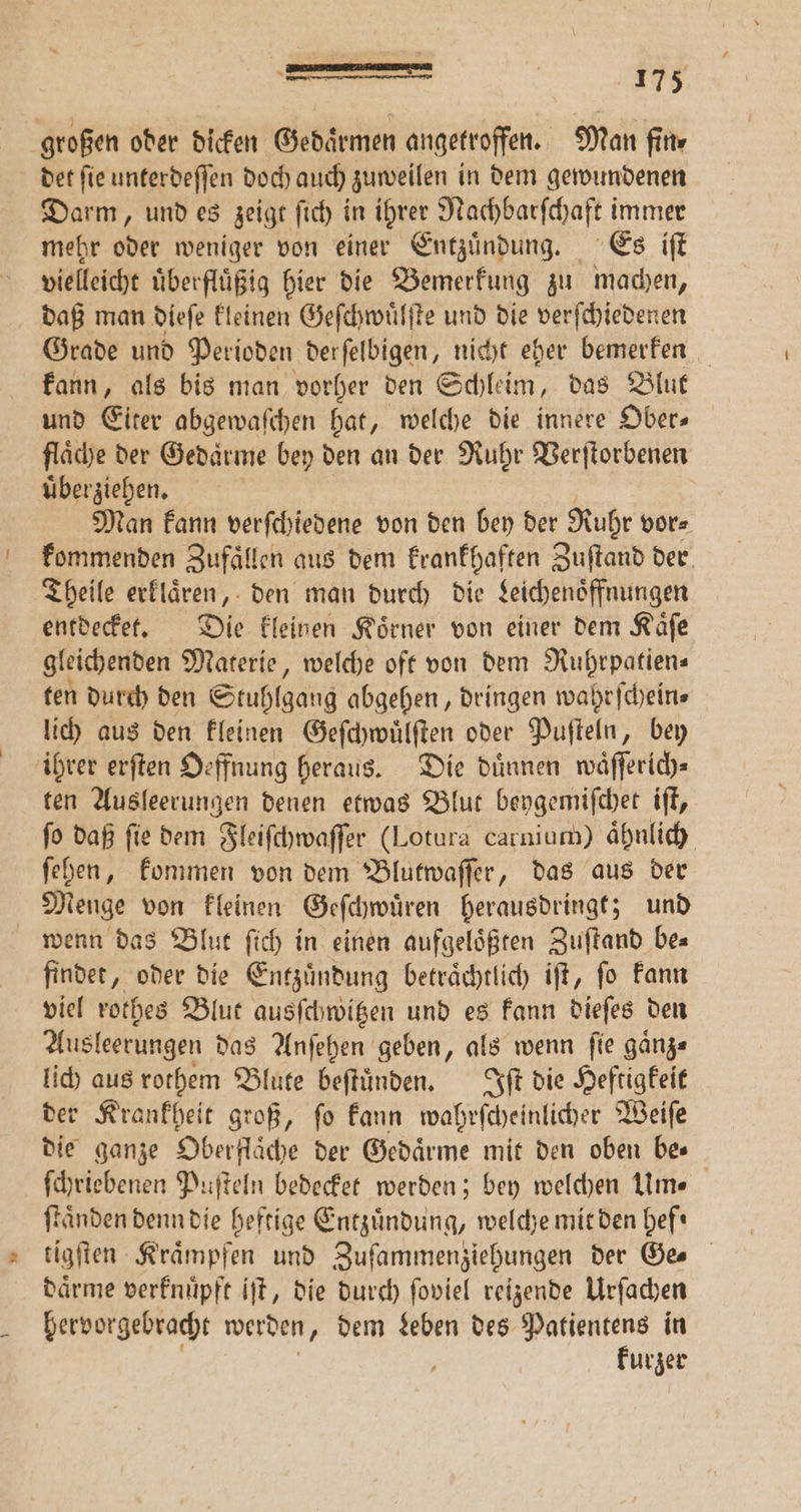 — det ſie unterdeſſen doch auch zuweilen in dem gewundenen Darm, und es zeigt ſich in ihrer Nachbarſchaft immer mehr oder weniger von einer Entzuͤndung. Es iſt vielleicht uͤberfluͤßig hier die Bemerkung zu machen, daß man dieſe kleinen Geſchwuͤlſte und die verſchiedenen Grade und Perioden derſelbigen, nicht eher bemerken kann, als bis man vorher den Schleim, das Blut und Eiter abgewaſchen hat, welche die innere Ober— flaͤche der Gedaͤrme bey den an der Ruhr Verſtorbenen uͤberziehen. Man kann verſchiedene von den bey der Rohr vor⸗ kommenden Zufaͤllen aus dem krankhaften Zuſtand der Theile erklaͤren, den man durch die Leichenoͤffnungen entdecket. Die kleinen Koͤrner von einer dem Kaͤſe gleichenden Materie, welche oft von dem Ruhrpatien— ten durch den Stuhlgang abgehen, dringen wahrſchein⸗ lich aus den kleinen Geſchwuͤlſten oder Puſteln, bey ihrer erſten Oeffnung heraus. Die dünnen waͤſſerich⸗ ten Ausleerungen denen etwas Blut beygemiſchet iſt, ſo daß ſie dem Fleiſchwaſſer (Lotura carnium) ähnlich. ſehen, kommen von dem Blutwaſſer, das aus der Menge von kleinen Geſchwuͤren herausdringt; und findet, oder die Entzuͤndung betraͤchtlich iſt, ſo kann viel rothes Blut ausſchwitzen und es kann dieſes den Ausleerungen das Anſehen geben, als wenn ſie gaͤnz⸗ lich aus rothem Blute beſtuͤnden. Iſt die Heftigkeit der Krankheit groß, ſo kann wohrſcheſtlihet Weiſe die ganze Oberflache der Gedaͤrme mit den oben bes ſchriebenen Puſteln bedecket werden; bey welchen Um. ſtaͤnden denn die heftige Entzündung, welche mit den hef⸗ tigſten Kraͤmpfen und Zuſammenziehungen der Ge. daͤrme verknuͤpft iſt, die durch ſoviel reizende Urſachen hervorgebracht werden, dem Leben des Patientens in 5 kurzer